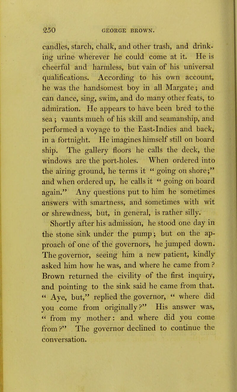 candles, starch, chalk, and other trash, and drink- ing urin& wherever he could come at it. He is cheerful and harmless, but vain of his universal qualifications. According to his own account, he was the handsomest boy in all Margate; and can dance, sing, swim, and do many other feats, to admiration. He appears to have been bred to the sea; vaunts much of his skill and seamanship, and performed a voyage to the East-Indies and back, in a fortnight. He imagines himself still on board ship. The gallery floors he calls the deck, the windows are the port-holes. When ordered into the airing ground, he terms it  going on shore; and when ordered up, he calls it  going on board again. Any questions put to him he sometimes answers with smartness, and sometimes with wit or shrewdness, but, in general, is rather silly. Shortly after his admission, he stood one day in the stone sink under the pump; but on the ap- proacli of one of the governors, he jumped down. The governor, seeing him a new patient, kindly asked him how he was, and where he came from ? Brown returned the civility of the first inquiry, and pointing to the sink said he came from that.  Aye, but, replied the governor,  where did you come from originally? His answer was,  from my mother: and where did you come from ? The governor declined to continue the conversation.