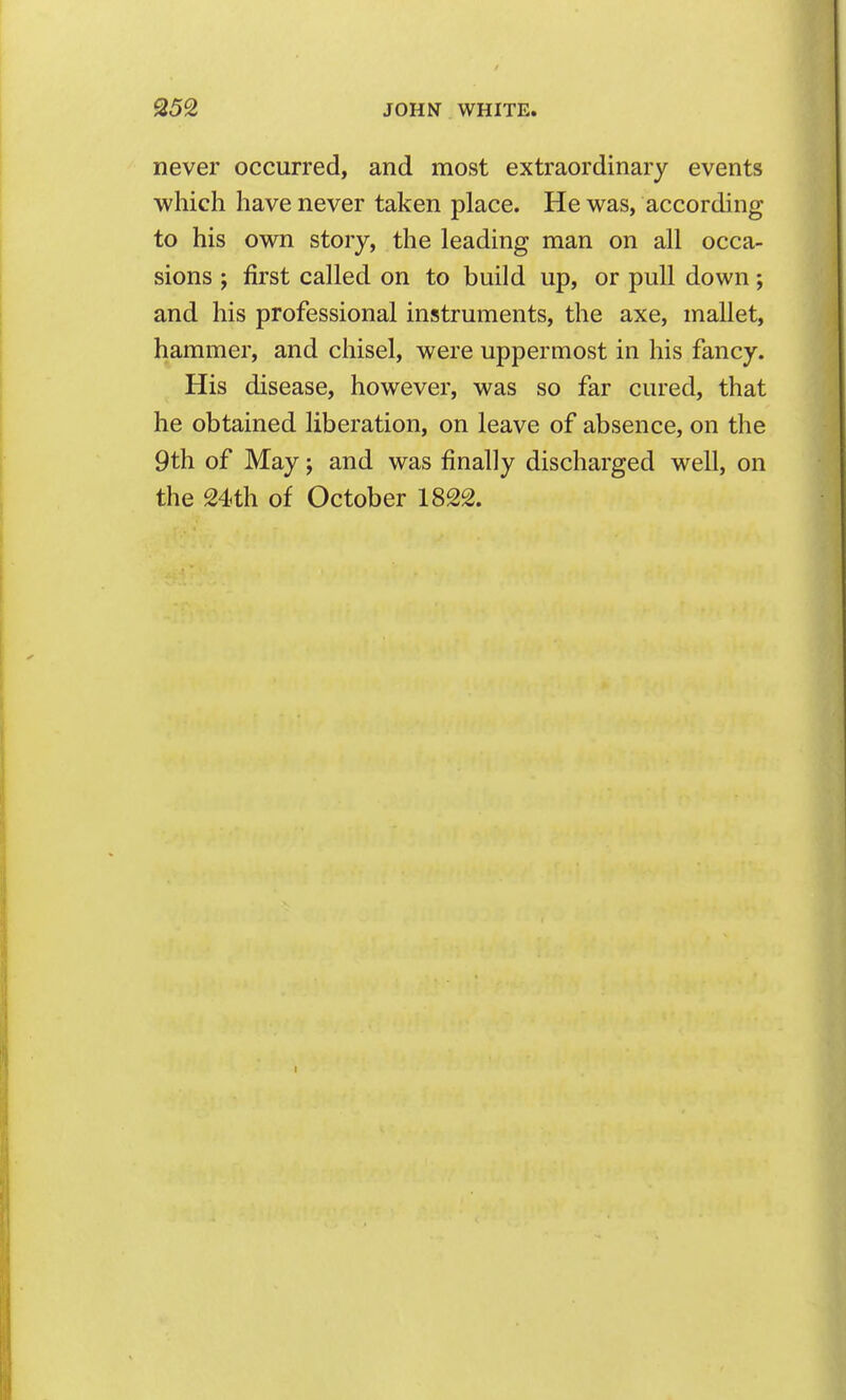JOHN WHITE. never occurred, and most extraordinary events which have never taken place. He was, according to his own story, the leading man on all occa- sions ; first called on to build up, or pull down; and his professional instruments, the axe, mallet, hammer, and chisel, were uppermost in his fancy. His disease, however, was so far cured, that he obtained liberation, on leave of absence, on the 9th of May; and was finally discharged well, on the 24th of October 1822.