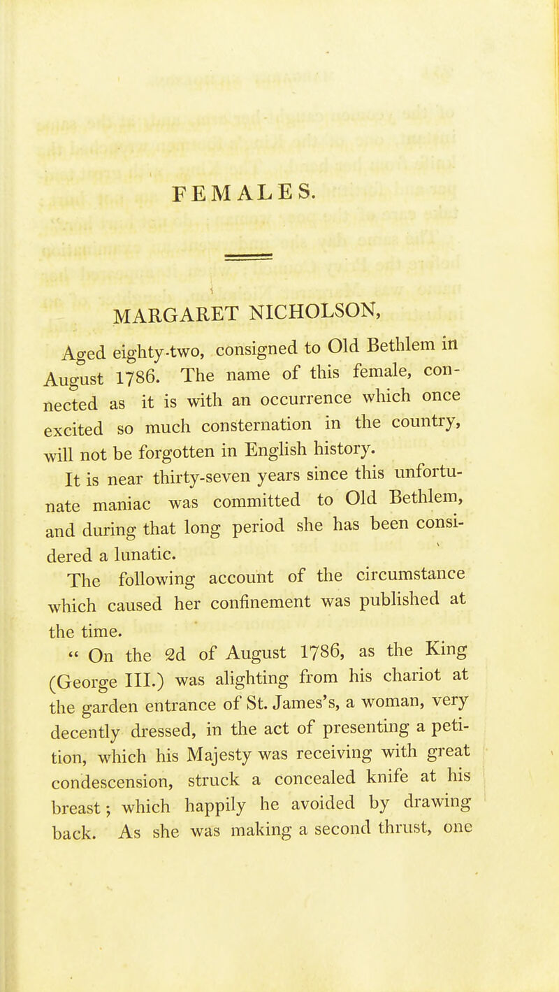 FEMALES. MARGARET NICHOLSON, Aged eighty.two, consigned to Old Bethlem in August 1786. The name of this female, con- nected as it is with an occurrence which once excited so much consternation in the country, will not be forgotten in English history. It is near thirty-seven years since this unfortu- nate maniac was committed to Old Bethlem, and during that long period she has been consi- dered a lunatic. The following account of the circumstance which caused her confinement was published at the time. « On the 2d of August I786, as the King (George III.) was ahghting from his chariot at the garden entrance of St. James's, a woman, very decently dressed, in the act of presenting a peti- tion, which his Majesty was receiving with great condescension, struck a concealed knife at his breast; which happily he avoided by drawing back. As she was making a second thrust, one