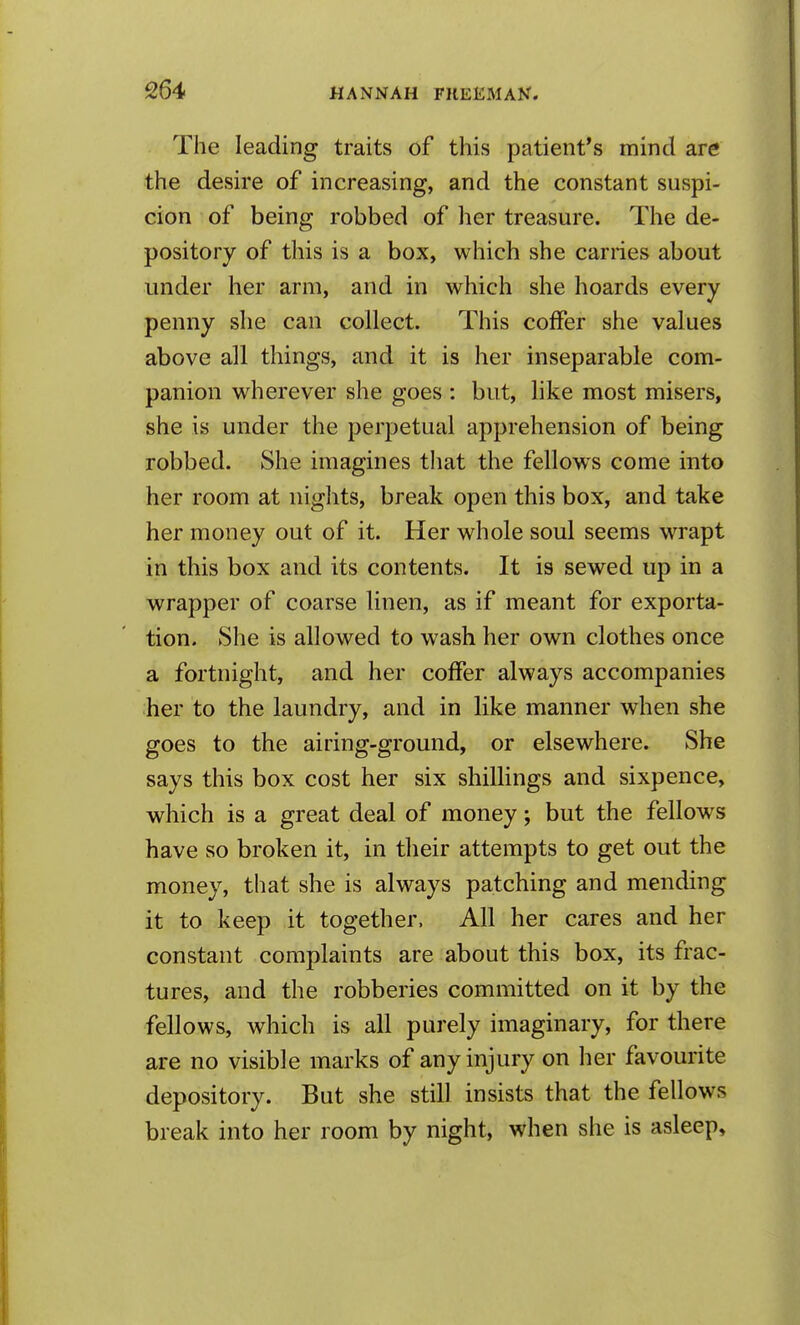 The leading traits of this patient's mind are the desire of increasing, and the constant suspi- cion of being robbed of her treasure. The de- pository of this is a box, which she carries about under her arm, and in which she hoards every penny slie can collect. This coffer she values above all things, and it is her inseparable com- panion wherever she goes : but, like most misers, she is under the perpetual apprehension of being robbed. She imagines that the fellow^s come into her room at nights, break open this box, and take her money out of it. Her whole soul seems wrapt in this box and its contents. It is sewed up in a wrapper of coarse linen, as if meant for exporta- tion. She is allowed to wash her own clothes once a fortnight, and her coffer always accompanies her to the laundry, and in like manner when she goes to the airing-ground, or elsewhere. She says this box cost her six shillings and sixpence, which is a great deal of money; but the fellows have so broken it, in their attempts to get out the money, that she is always patching and mending it to keep it together. All her cares and her constant complaints are about this box, its frac- tures, and the robberies committed on it by the fellows, which is all purely imaginary, for there are no visible marks of any injury on her favourite depository. But she still insists that the fellows break into her room by night, when she is asleep.