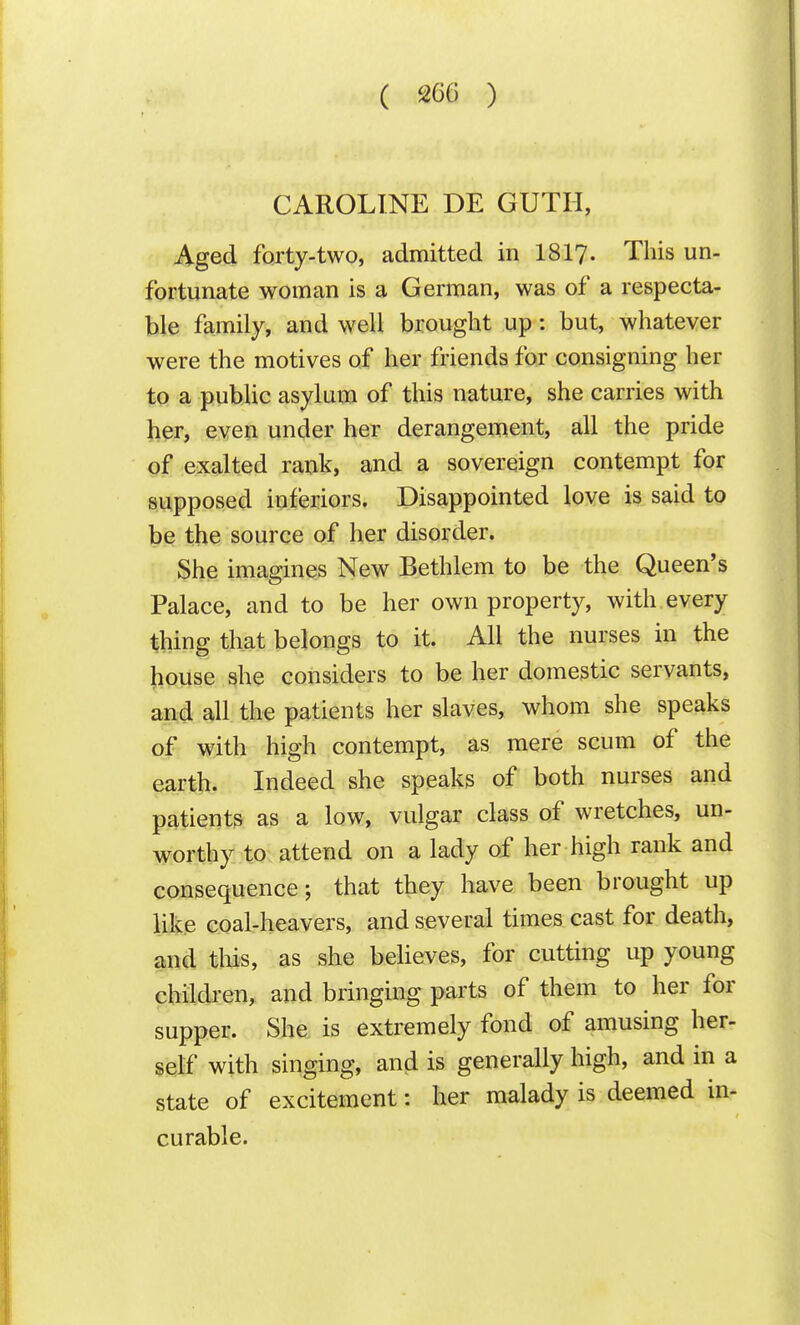 CAROLINE DE GUTII, Aged forty-two, admitted in I8I7. This un- fortunate woman is a German, was of a respecta- ble family, and well brought up: but, whatever were the motives of her friends for consigning her to a public asylum of this nature, she carries with her, even under her derangement, all the pride of exalted rank, and a sovereign contempt for Siipposed inferiors. Disappointed love is said to be the source of her disorder. She imagines New Bethlem to be the Queen's Palace, and to be her own property, with every thing that belongs to it. All the nurses in the house she considers to be her domestic servants, and all the patients her slaves, whom she speaks of with high contempt, as mere scum of the earth. Indeed she speaks of both nurses and patients as a low, vulgar class of wretches, un- worthy to attend on a lady of her high rank and consequence; that they have been brought up like coal-heavers, and several times cast for death, and tliis, as she believes, for cutting up young chiidi:en, and bringing parts of them to her for supper. She is extremely fond of amusing her- self with singing, and is generally high, and in a state of excitement: her malady is deemed in- curable.