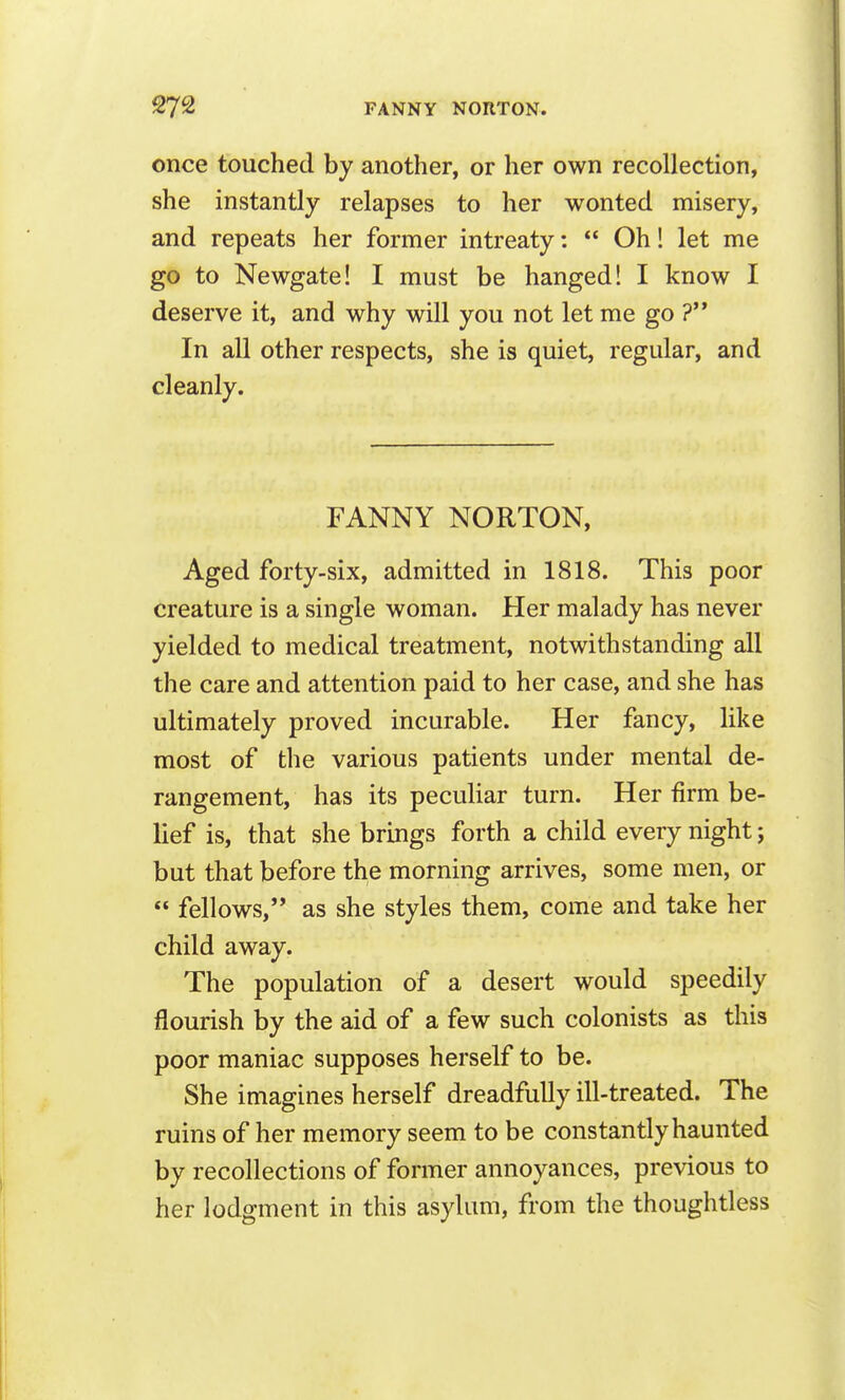 once touched by another, or her own recollection, she instantly relapses to her wonted misery, and repeats her former intreaty:  Oh! let me go to Newgate! I must be hanged! I know I deserve it, and why will you not let me go ?'* In all other respects, she is quiet, regular, and cleanly. FANNY NORTON, Aged forty-six, admitted in 1818. This poor creature is a single woman. Her malady has never yielded to medical treatment, notwithstanding all the care and attention paid to her case, and she has ultimately proved incurable. Her fancy, like most of the various patients under mental de- rangement, has its peculiar turn. Her firm be- lief is, that she brings forth a child every night; but that before the morning arrives, some men, or  fellows, as she styles them, come and take her child away. The population of a desert would speedily flourish by the aid of a few such colonists as this poor maniac supposes herself to be. She imagines herself dreadfully ill-treated. The ruins of her memory seem to be constantly haunted by recollections of former annoyances, previous to her lodgment in this asylum, from the thoughtless