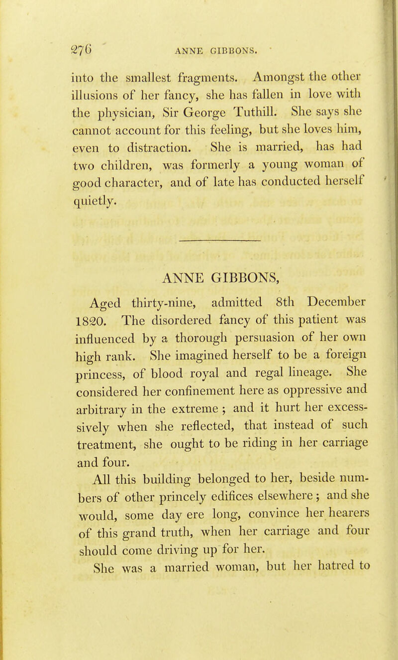 into the smallest fragments. Amongst the other illusions of her fancy, she has fallen in love with the physician, Sir George Tuthill. She says she cannot account for this feeling, but she loves him, even to distraction. She is married, has had two children, was formerly a young woman of good character, and of late has conducted herself quietly. ANNE GIBBONS, Aged thirty-nine, admitted 8th December 1820. The disordered fancy of this patient was influenced by a thorough persuasion of her own high rank. She imagined herself to be a foreign princess, of blood royal and regal lineage. She considered her confinement here as oppressive and arbitrary in the extreme ; and it hurt her excess- sively when she reflected, that instead of such treatment, she ought to be riding in her carriage and four. All this building belonged to her, beside num- bers of other princely edifices elsewhere ; and she would, some day ere long, convince her hearers of this grand truth, when her carriage and four should come driving up for her. She was a married woman, but her hatred to