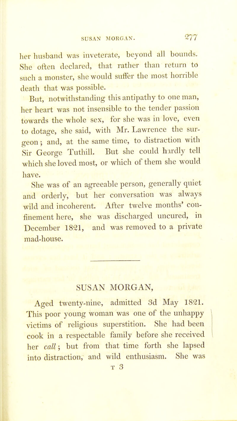 her husband was inveterate, beyond all bounds. She often declared, that rather than return to such a monster, she would suffer the most horrible death that was possible. ■ ' But, notwithstanding this antipathy to one man, her heart was not insensible to the tender passion towards the whole sex, for she was in love, even to dotage, she said, with Mr. Lawrence the sur- geon ; and, at the same time, to distraction with Sir George Tuthill. But she could hardly tell which she loved most, or which of them she would have. She was of an agreeable person, generally quiet and orderly, but her conversation was always wild and incoherent. After twelve months' con- finement here, she was discharged uncured, in December 1821, and was removed to a private mad-house. SUSAN MORGAN, Aged twenty-nine, admitted 3d May 1821. This poor young woman was one of the unhappy victims of religious superstition. She had been cook in a respectable family before she received her call; but from that time forth she lapsed into distraction, and wild enthusiasm. She was