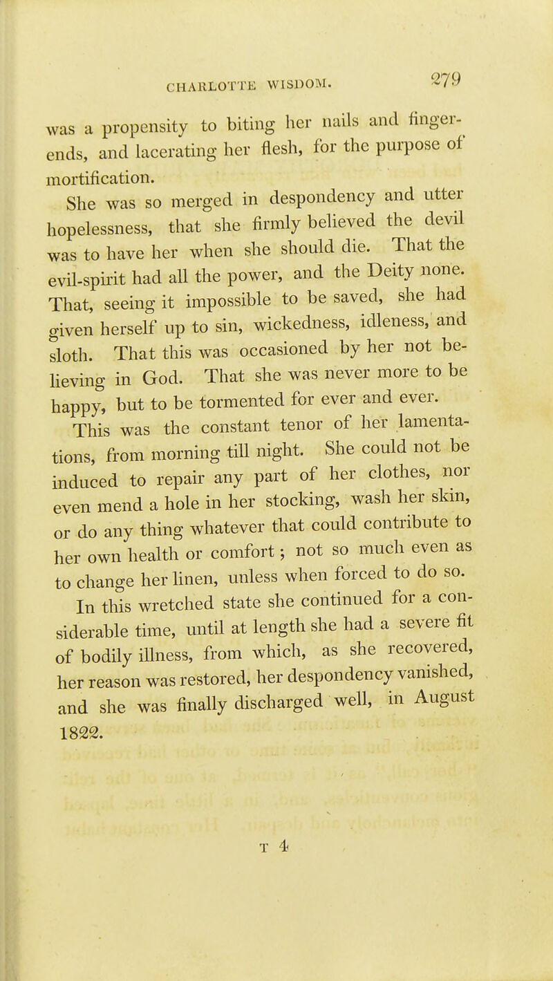 was a propensity to biting her nails and finger- ends, and lacerating her flesh, for the purpose of mortification. She was so merged in despondency and utter hopelessness, that she firmly believed the devil was to have her when she should die. That the evil-spirit had all the power, and the Deity none. That, seeing it impossible to be saved, she had given herself up to sin, wickedness, idleness, and sloth. That this was occasioned by her not be- heving in God. That she was never more to be happy, but to be tormented for ever and ever. This was the constant tenor of her lamenta- tions, from morning till night. She could not be induced to repair any part of her clothes, nor even mend a hole in her stocking, wash her skm, or do any thing whatever that could contribute to her own health or comfort; not so much even as to change her hnen, unless when forced to do so. In this wretched state she continued for a con- siderable time, until at length she had a severe fit of bodily iUness, from which, as she recovered, her reason was restored, her despondency vanished, and she was finally discharged well, in August 1822.