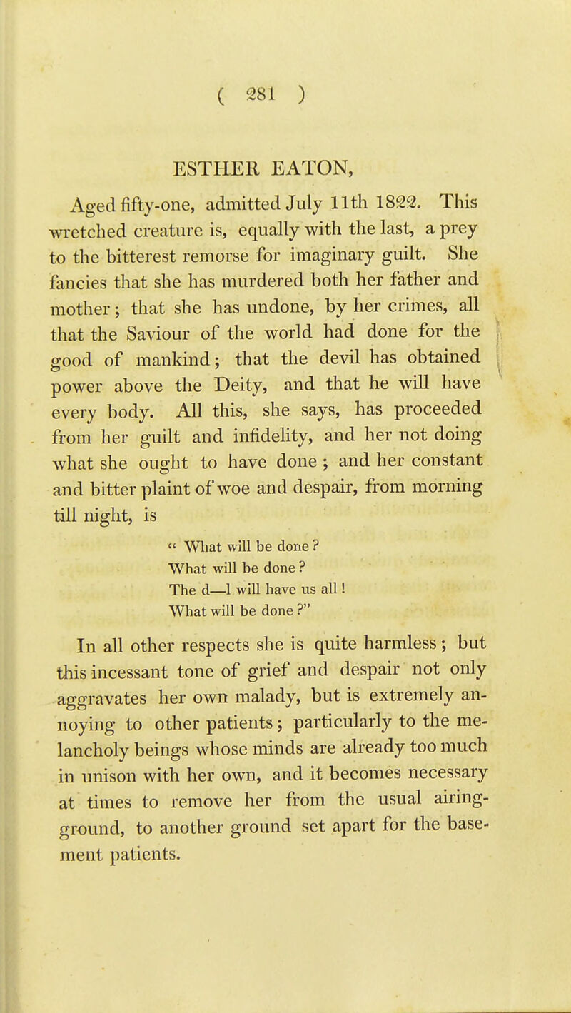 ESTHER EATON, Aged fifty-one, admitted July 11th 1822. This wretched creature is, equally with the last, a prey to the bitterest remorse for imaginary guilt. She fancies that she has murdered both her father and mother; that she has undone, by her crimes, all that the Saviour of the world had done for the good of mankind; that the devil has obtained power above the Deity, and that he will have every body. All this, she says, has proceeded from her guilt and infidelity, and her not doing what she ought to have done ; and her constant and bitter plaint of woe and despair, from morning till night, is  What will be done ? What will be done ? The d—1 will have us all! What will be done ? In all other respects she is quite harmless; but this incessant tone of grief and despair not only aggravates her own malady, but is extremely an- noying to other patients j particularly to the me- lancholy beings whose minds are already too much in unison with her own, and it becomes necessary at times to remove her from the usual airing- ground, to another ground set apart for the base- ment patients.