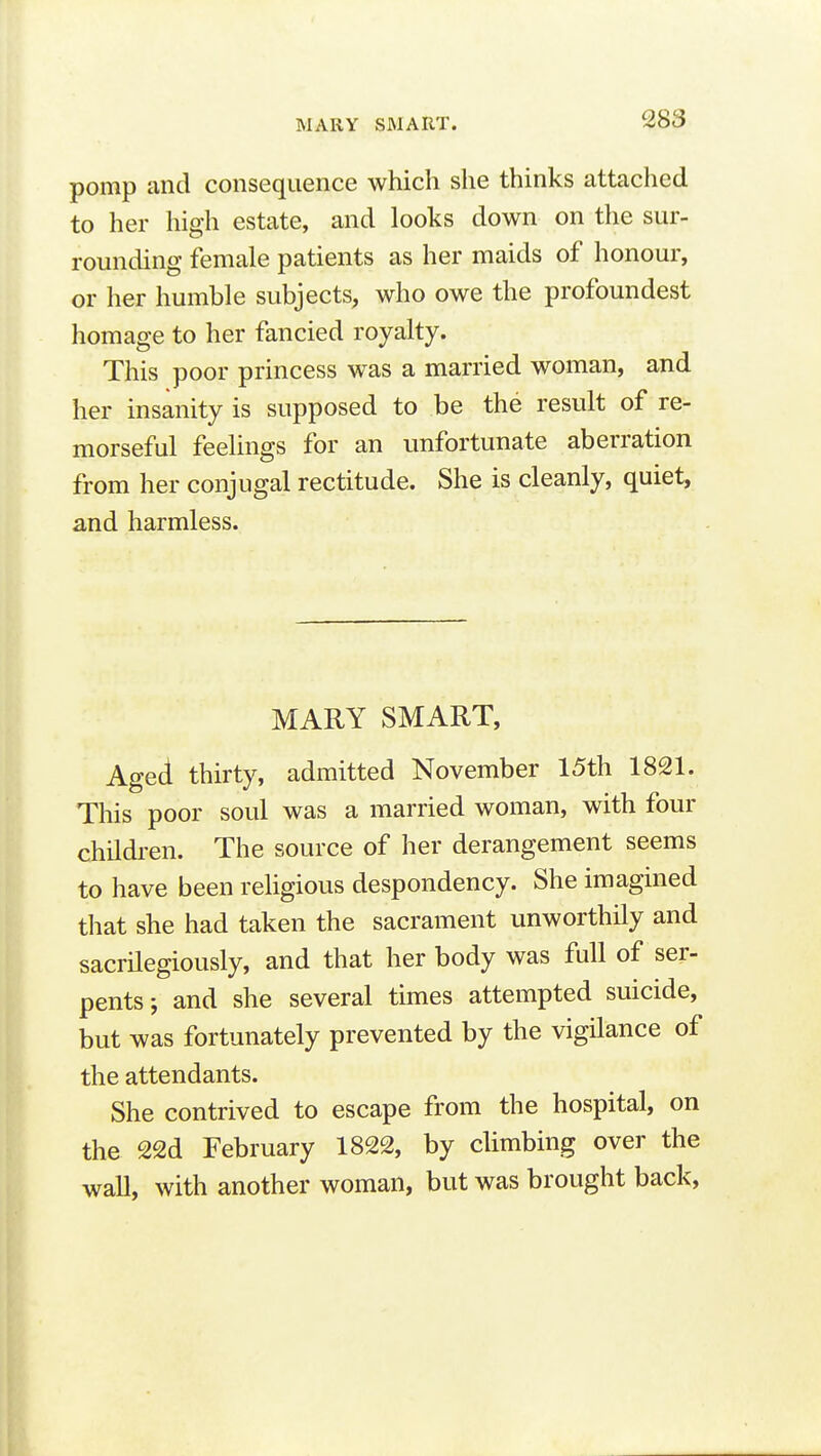 pomp and consequence which she thinks attached to her high estate, and looks down on the sur- rounding female patients as her maids of honour, or her humble subjects, who owe the profoundest homage to her fancied royalty. This poor princess was a married woman, and her insanity is supposed to be the result of re- morseful feelings for an unfortunate aberration from her conjugal rectitude. She is cleanly, quiet, and harmless. MARY SMART, Aged thirty, admitted November 15th 1821. This poor soul was a married woman, with four children. The source of her derangement seems to have been religious despondency. She imagined that she had taken the sacrament unworthily and sacrilegiously, and that her body was full of ser- pents; and she several times attempted suicide, but was fortunately prevented by the vigilance of the attendants. She contrived to escape from the hospital, on the 22d February 1822, by climbing over the wall, with another woman, but was brought back,