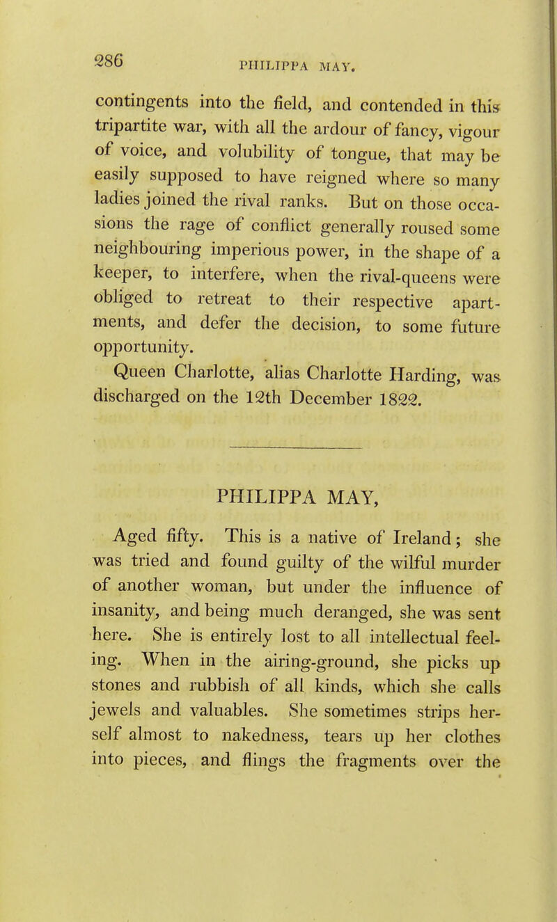 PHILIPPA MAY. contingents into the field, and contended in this tripartite war, with all the ardour of fancy, vigour of voice, and volubility of tongue, that may be easily supposed to have reigned where so many ladies joined the rival ranks. But on those occa- sions the rage of conflict generally roused some neighbouring imperious power, in the shape of a keeper, to interfere, when the rival-queens were obliged to retreat to their respective apart- ments, and defer the decision, to some future opportunity. Queen Charlotte, alias Charlotte Harding, was discharged on the 12th December 1822. PHILIPPA MAY, Aged fifty. This is a native of Ireland; she was tried and found guilty of the wilful murder of another woman, but under the influence of insanity, and being much deranged, she was sent here. She is entirely lost to all intellectual feel- ing. When in the airing-ground, she picks up stones and rubbish of all kinds, which she calls jewels and valuables. She sometimes strips her- self almost to nakedness, tears up her clothes into pieces, and flings the fragments over the