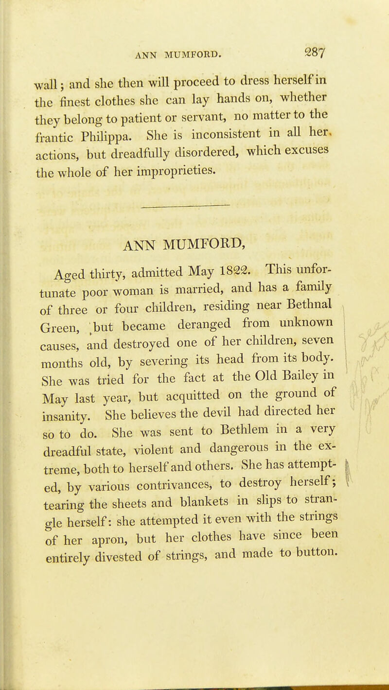 wall; and she then will proceed to dress herself in the finest clothes she can lay hands on, whether they belong to patient or servant, no matter to the frantic Philippa. She is inconsistent in all her, actions, but dreadfully disordered, which excuses the whole of her improprieties. ANN MUMFORD, Aged thirty, admitted May 1822. This unfor- tunate poor woman is married, and has a family of three or four children, residing near Bethnal Green, but became deranged from unknown causes, and destroyed one of her children, seven months old, by severing its head from its body. She was tried for the fact at the Old Bailey in May last year, but acquitted on the ground of insanity. She beheves the devil had directed her so to do. She was sent to Bethlem in a very dreadful state, violent and dangerous in the ex- treme, both to herself and others. She has attempt- ed, by various contrivances, to destroy herself; tearing the sheets and blankets in slips to stran- gle herself: she attempted it even with the strings of her apron, but her clothes have since been entirely divested of strings, and made to button.