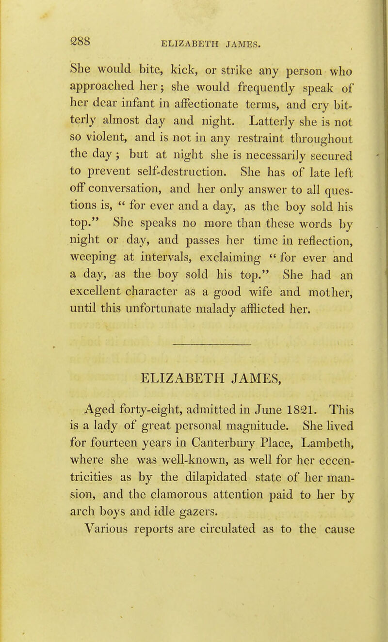 She would bite, kick, or strike any person who approached her; she would frequently speak of her dear infant in affectionate terms, and cry bit- terly almost day and night. Latterly she is not so violent, and is not in any restraint throughout the day; but at night she is necessarily secured to prevent self-destruction. She has of late left off conversation, and her only answer to all ques- tions is,  for ever and a day, as the boy sold his top.'' She speaks no more than these words by night or day, and passes her time in reflection, weeping at intervals, exclaiming  for ever and a day, as the boy sold his top. She had an excellent character as a good wife and mother, until this unfortunate malady afflicted her. ELIZABETH JAMES, Aged forty-eight, admitted in June 1821. This is a lady of great personal magnitude. She lived for fourteen years in Canterbuiy Place, Lambeth, where she was well-known, as well for her eccen- tricities as by the dilapidated state of her man- sion, and the clamorous attention paid to her by arch boys and idle gazers. Various reports are circulated as to the cause