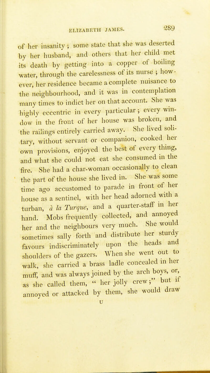 of her insanity ; some state that she was deserted by her husband, and others that her child met its death by getting into a copper of boihng water, through the carelessness of its nurse ; how- ever, her residence became a complete nuisance to the neighbourhood, and it was in contemplation many times to indict her on that account. She was highly eccentric in every particular; every win- dow in the front of her house was broken, and the railings entirely carried away. She lived soli- tary, without servant or companion, cooked her own provisions, enjoyed the best of every thing, and what she could not eat she consumed in the fire. She had a char-woman occasionally to clean the part of the house she lived in. She was some time ago accustomed to parade in front of her house as a sentinel, with her head adorned with a turban, a la Turque, and a quarter-staff m her hand. Mobs frequently collected, and annoyed her and the neighbours very much. She would sometimes sally forth and distribute her sturdy favours indiscriminately upon the heads and shoulders of the gazers. When she went out to walk, she carried a brass ladle concealed in her muff, and was always joined by the arch boys, or as she called them,  her jolly crew f but it annoyed or attacked by them, she would draw