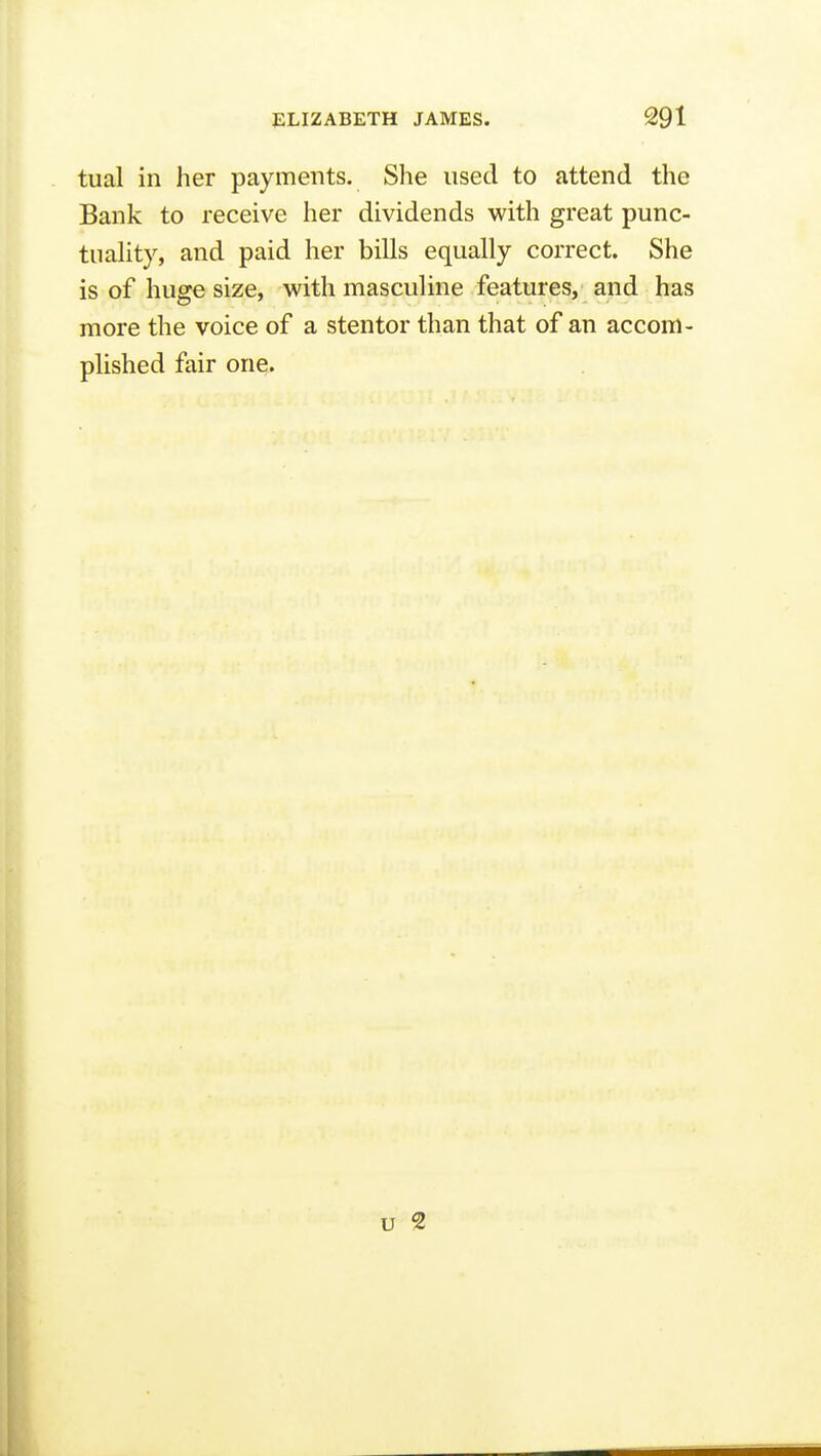 tual in her payments. She used to attend the Bank to receive her dividends with great punc- tuaUty, and paid her bills equally correct. She is of huge size, with masculine features, and has more the voice of a stentor than that of an accom- plished fair one.