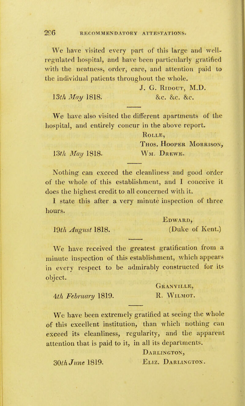 We have visited every part of this large and well- regulated hospital, and have been particularly gratified with the neatness, order, care, and attention paid to the individual patients throughout the whole. J. G. RiDouT, M.D. ISth May 1818. &c. &c. &c. We have also visited the different apartments of the hospital, and entirely concur in the above report. ROLLE, Thos. Hooper Morrison, \Wi May 1818. Wm. Drbwe. Nothing can exceed the cleanliness and good order of the whole of this establishment, and I conceive it does the highest credit to all concerned with it. I state this after a very minute inspection of three hours. Edward, mil August 1818. (Duke of Kent.) We have received the greatest gratification from a minute inspection of this establishment, which appears in every respect to be admirably constructed for its object. Granville, 4M February 1819. R. Wilmot. We have been extremely gratified at seeing the whole of this excellent institution, than which nothing can exceed its cleanliness, regularity, and the apparent attention that is paid to it, in all its departments. Darlington,