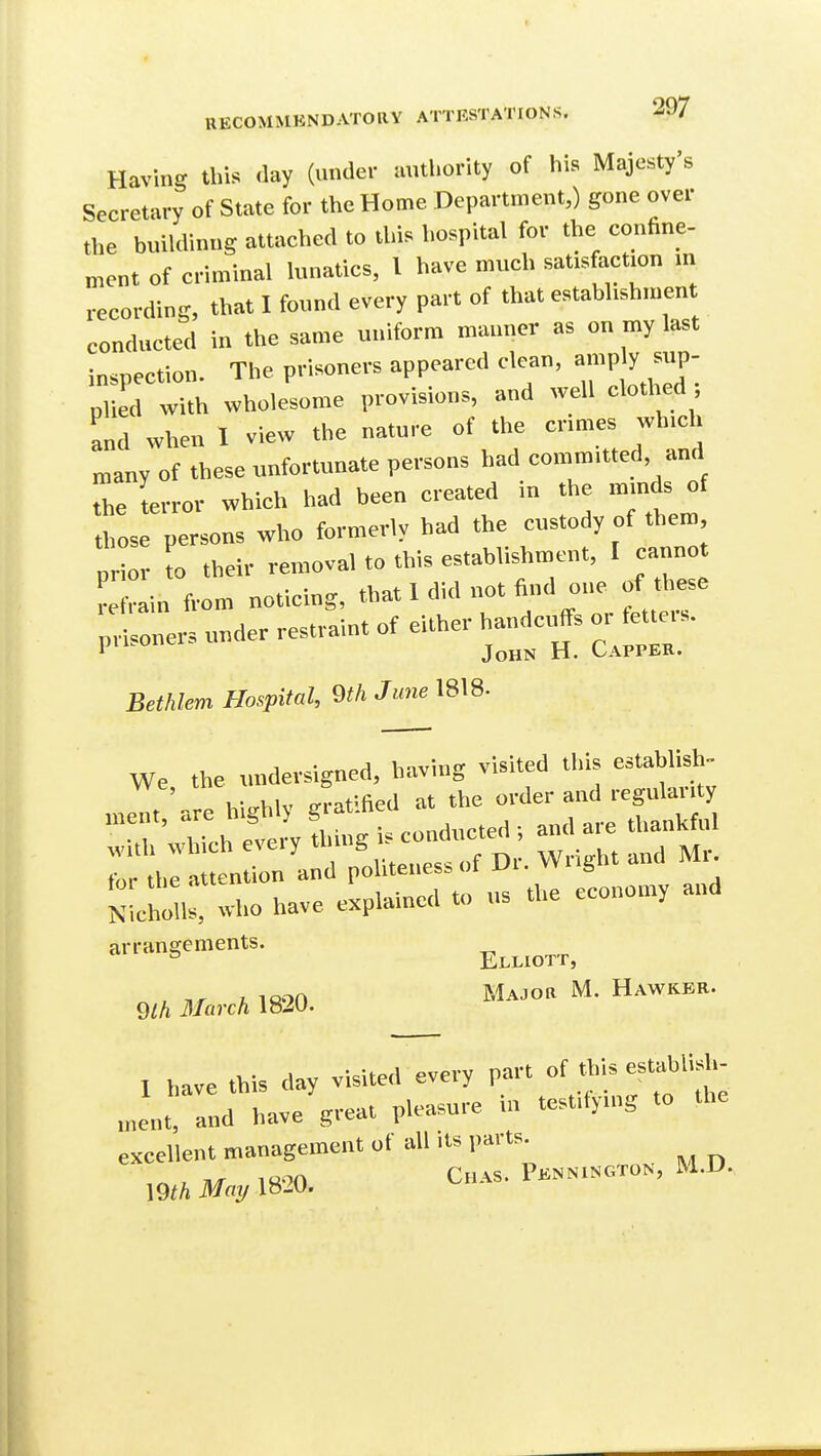 Having this day (under authority of his Majesty's Secretary of State for the Home Department,) gone over the buiUlinng attaehed to this l,ospital for the confine- ment of criminal h.natics, I have much satisfaction m recordins, that I found every part of that estabhshment conducted in the same uniform manner as on my last inspection. The prisoners appeared clean, a™P y ap- plied with wholesome provisions, and well clothed and when I view the nature of the crimes which many of these unfortunate persons had committed and thelerror which had been created in the minds of those persons who formerly had the custody of then. pHor to their removal to this establishment, I cannot Lfrain from noticing, ^^ fettei-, prisoners under restraint of either handcuffs oi let e.s. 1 John H. Capper. Bethlem Hospital, mJune 1818- We the undersigned, having visited this establish™ h-.trhlv ^rat'fied at the order and regularity NLhon who have explained to us the economy and arrangements. m March 1820. MA.oa M. Hawkbh. I have this day visiteil every part of tWs establish- ,„e„t, and have great pleasure in testitying to the excellent management of all its parts. mhMmjXm. ChAS. P.NN1N0T0N, M.D.