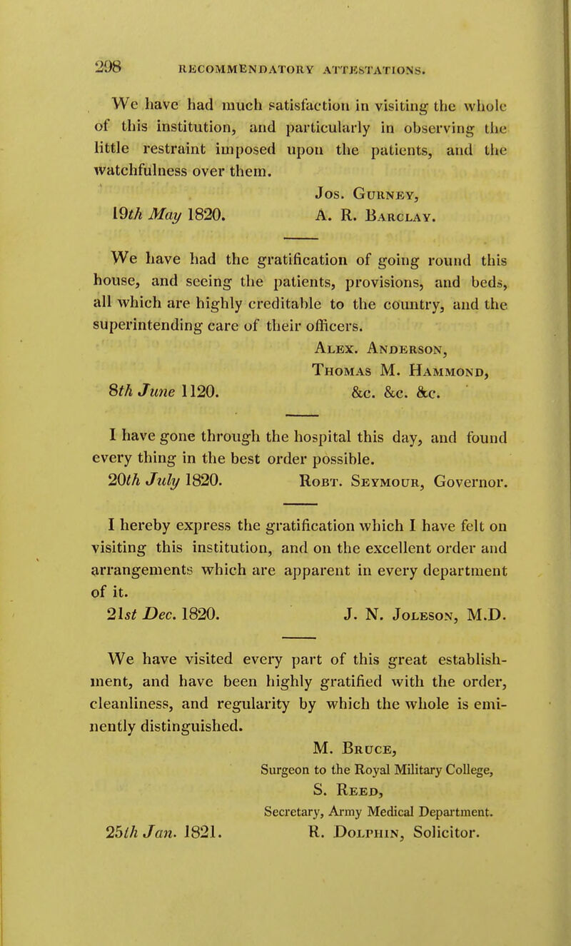 We have had much satisfaction in visiting the whole of this institution, and particularly in observing the little restraint imposed upon the patients, and the watchfulness over them. Jos. GuilNEY, iOth May 1820. A. R. Barclay. We have had the gratification of going round this house, and seeing the patients, provisions, and beds, all which are highly creditable to the country, and the superintending care of their officers. Alex. Anderson, Thomas M. Hammond, SthJime\\20. &c. &c. &c. I have gone through the hospital this day, and found every thing in the best order possible. 20lh July 1820. Robt. Seymour, Governor. I hereby express the gratification which I have felt on visiting this institution, and on the excellent order and arrangements which are apparent in every department of it. 2l5^ Dec. 1820. J. N. Joleson, M.D. We have visited every part of this great establish- ment, and have been highly gratified with the order, cleanliness, and regularity by which the Avhole is emi- nently distinguished. M. Bruce, Surgeon to the Royal Military College, S. Reed, Secretary, Ai-my Medical Department. 25ihJan. 1821. R. Dolphin, Solicitor.