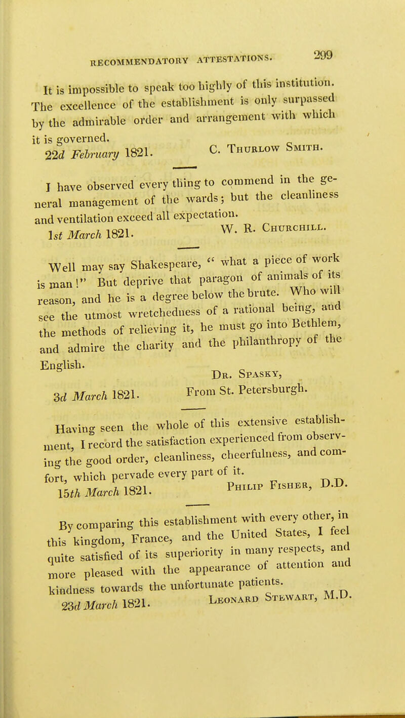 It is impossible to speak too highly of this institution. The excellence of the establishment is only surpassed by the admirable order and arrangement with which it is governed. 22rf February 1821. C. Thurlow Smith. I have observed every thing to commend in the ge- neral management of the wards; but the cleanliness and ventilation exceed all expectation. Ut March 1821. W. R. Churchill. Well may say Shakespeare, what a piece of work is man'/' But deprive that paragon of animals of its reason, and he is a degree below the brute. Who will see the utmost wretchedness of a rational be.ng and the methods of relieving it, he must go into Bethlem, and admire the charity and the philanthropy of the English. Dr. Spasky, 3rf March 1821. From St. Petersburgh. Having seen the whole of this extensive establish- ment, I record the satisfaction experienced from observ- ing the good order, cleanliness, cheerfulness, and com- fort, which pervade every part of it- l^thMarchim. Philip Fisher, D.D. By comparing this establishment with every other, in th-. kingdom, France, and the United States, I fee nuite satisfied of its superiority in many respects, and Ire pleased with the appearance of attention and kindness towards the unfortunate patients. ^MMarch 1821. S^^^^^^'