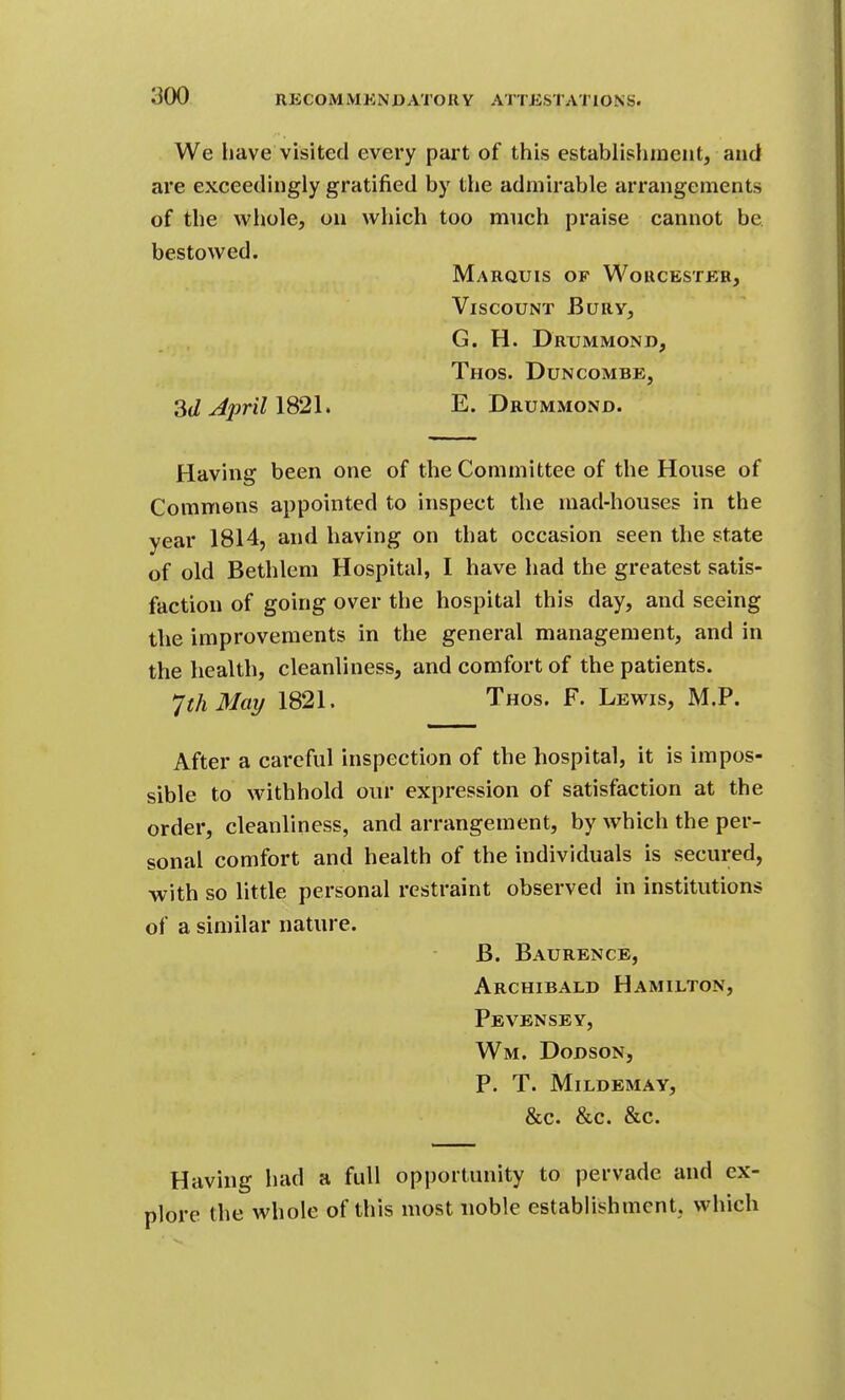 We liave visited every part of this establishment, and are exceedingly gratified by the admirable arrangements of the whole, on which too much praise cannot be bestowed. Marquis of Woucesteb, Viscount Bury, G. H. Drummond, Thos. Duncombe, 3dJprillS2l. E. Drummond. Having been one of the Committee of the House of Commons appointed to inspect the mad-houses in the year 1814, and having on that occasion seen the state of old Bethlem Hospital, I have had the greatest satis- faction of going over the hospital this day, and seeing the improvements in the general management, and in the health, cleanliness, and comfort of the patients. JthMay 1821. Thos. F. Lewis, M.P. After a careful inspection of the hospital, it is impos- sible to withhold our expression of satisfaction at the order, cleanliness, and arrangement, by which the per- sonal comfort and health of the individuals is secured, with so little personal restraint observed in institutions of a similar nature. B. Baurence, Archibald Hamilton, Pevensby, Wm. Dodson, P. T. Mildemay, &c. &c. &c. Having had a full opportunity to pervade and ex- plore the whole of this most noble establishment, which