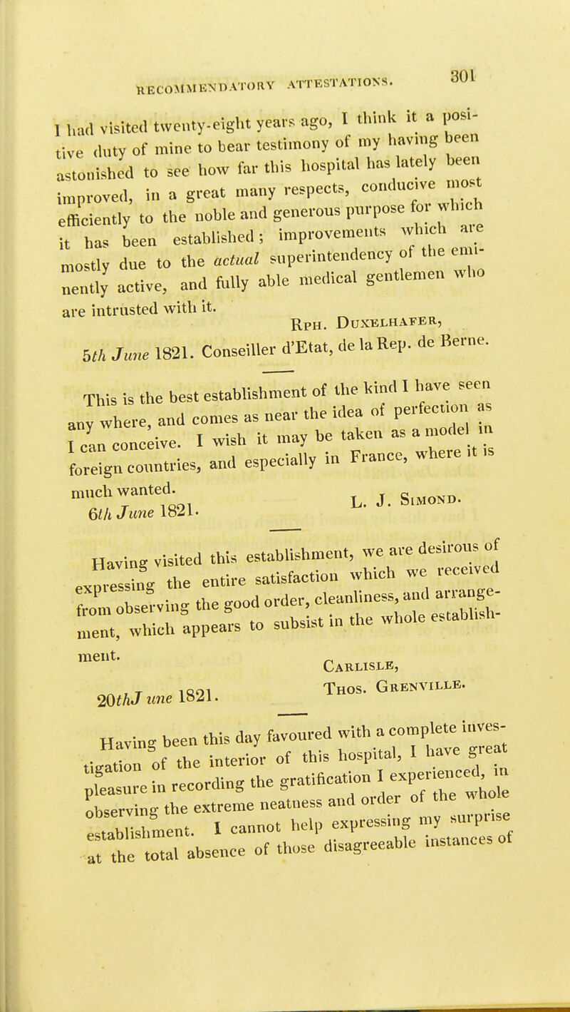 1 \m\ Visited twenty.eigl.t years ago, I think it a posi- tive duty of mine to bear testimony of my l.avnjg been astonished to see how far this hospital l,as lately been improved, in a great many respects, con. «e.ve m-t efficiently to the noble and generous purpose fo, wh h it has been established; improvements winch a,_e mostly due to the actual superintendency of the em.- Z£ active, and fully able medical gentlemen who are intrusted with it. RpH. DUXBLHAFER, m June 1821. ConseiUer d'Etat, de la Rep. de Berne. This is the best establish^nt of the kind I have seen any where, and comes as near the idea of perfect.on as I cL conc ive. I wish it may be taken as a mode m foreign countries, and especially in France, where >t ,s „,„ch wanted^ ^ g,^„^„. 6lh June 1821. Having visited this establishment, we are desirous of eKm'sIg the entire satisfaction which we received roC Living the good order, cleanliness am, arran, ; ment, which appears to subsist m the whole estabUsh nieiit. ^ Carlisle, mhJune 1821. _ Thos. GBKNvatE. Having been this day favoured with a complete inves- til n of the interior of this hospital, I have great ;C:e in recording the gratificatU>„ I e=^pene-ed .n observing the extreme neatness and order of the ^ho e estbTishment. 1 cannot V^'P;--'^-^^^rof at the total absence of those disagreeable mstances