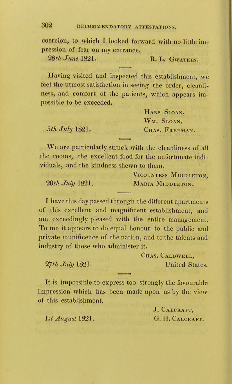 coercion, to which I looked forward with no little im- pression of fear on my entrance. 2Sth June 1821. R. L. Gwatkix. Having visited and inspected this establishment, we feel the utmost satisfaction in seeing the order, cleanli- ness, and comfort of the patients, which appears im- possible to be exceeded. Hans Sloan, Wm. Sloan, 5th JuIt/1821. Chas. Freeman. We are particularly struck with the cleanliness of all the rooms, the excellent food for the unfortunate indi- viduals, and the kindness shewn to them. Vicountess Middleton, 20t/i Juli/1821. Maria Middleton. I have this day passed through tlie different apartments of this excellent and magnificent establishment, and am exceedingly pleased with the entire management. To me it appears to do equal honour to the public and private munificence of the nation, and to the talents and industry of those who administer it. Chas. Caldwell, Juli/ 1821. United States. It is impossible to express too strongly the favourable impression which has been made upon us by the view of this establishment. J. Calcraft, 1.9^ August 1821. G. H. Calcraft.