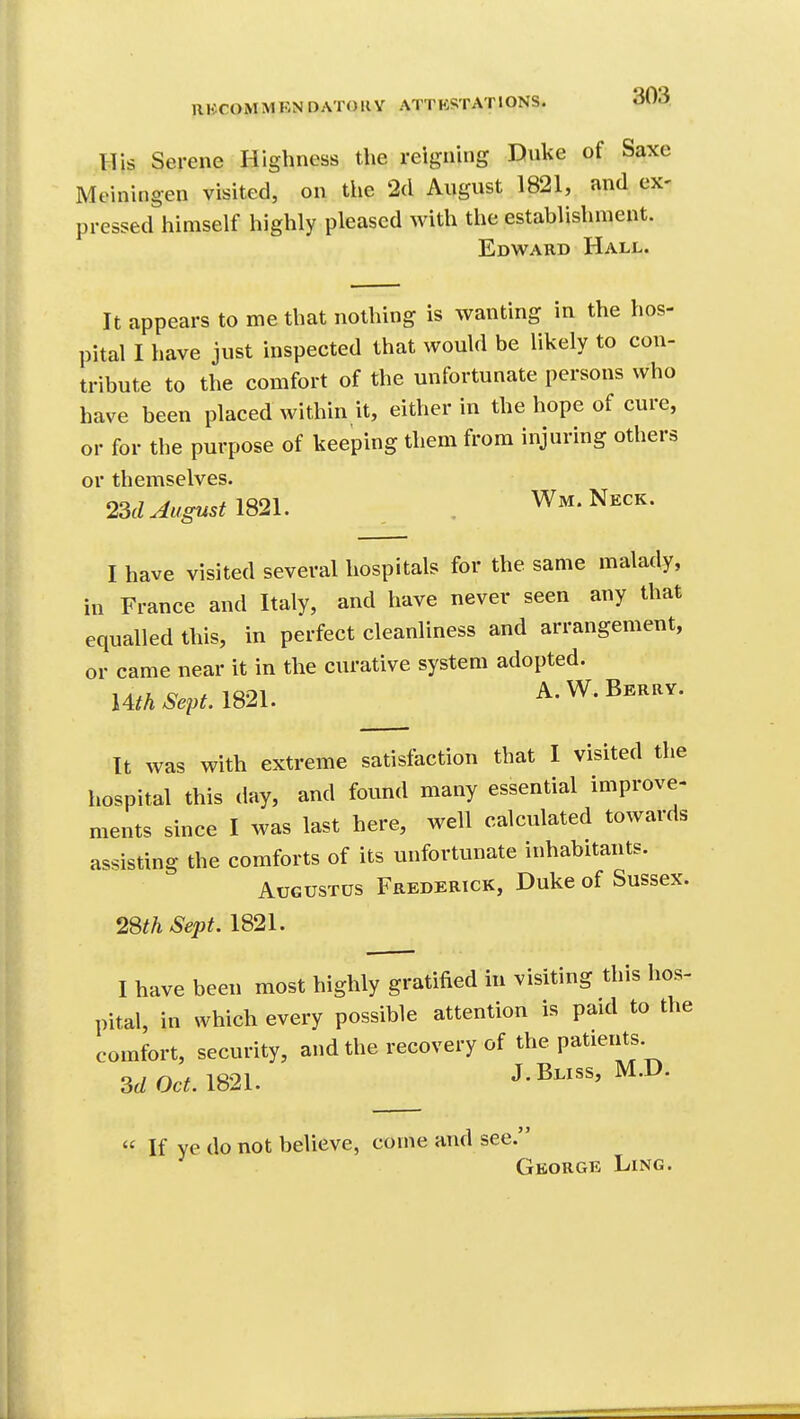 His Serene Highness the reigning Duke of Saxe Meiningen visited, on the 2d August 1821, and ex- pressed himself highly pleased with the establishment. Edward Hall. It appears to me that nothing is wanting in the hos- pital I have just inspected that would be likely to con- tribute to the comfort of the unfortunate persons who have been placed within it, either in the hope of cure, or for the purpose of keeping them from injuring others or themselves. 23d August IS2\. . Wm.Neck. I have visited several hospitals for the same malady, in France and Italy, and have never seen any that equalled this, in perfect cleanliness and arrangement, or came near it in the curative system adopted. Uth Sept. 1821. A. W. Berrv. It was with extreme satisfaction that I visited the hospital this day, and found many essential improve- ments since I was last here, well calculated towards assisting the comforts of its unfortunate inhabitants. Augustus Frederick, Duke of Sussex. 28th Sept. 1821. I have been most highly gratified in visiting this hos- pital, in which every possible attention is paid to the comfort, security, and the recovery of the patients. 3d Oct. m2i. J-i^^^'  If ye do not believe, come and see. George Ling.