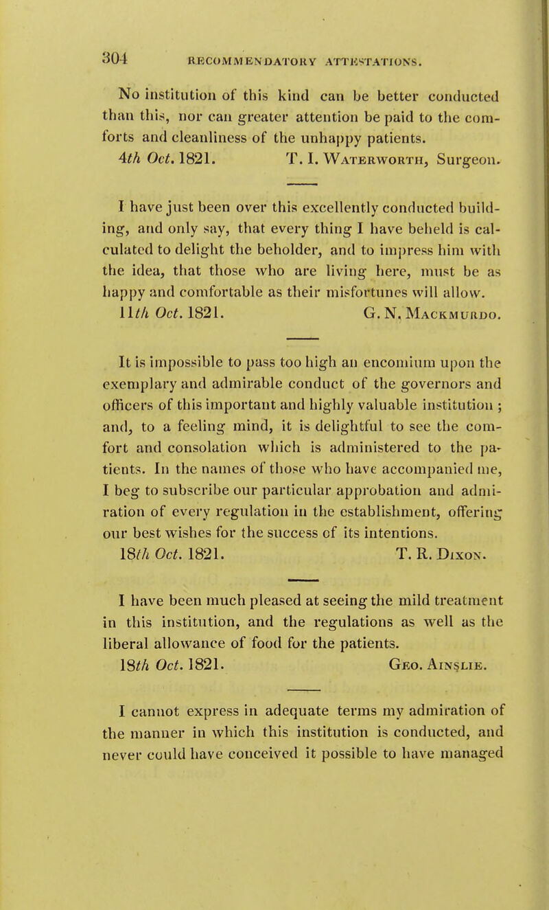 No institution of this kind can be better conducted than this, nor can greater attention be paid to the com- forts and cleanliness of the unhappy patients. Ath Oct. 1821. T. I. Waterworth, Surgeon. I have just been over this excellently conducted build- ing, and only say, that every thing I have beheld is cal- culated to delight the beholder, and to inij)ress him with the idea, that those who are living here, must be as happy and comfortable as their misfortunes will allow. Wtli Oct. 1821. G. N, Mackmurdo. It is impossible to pass too high an encomium upon the exemplary and admirable conduct of the governors and officers of this important and highly valuable institution ; and, to a feeling mind, it is delightful to see the com- fort and consolation which is administered to the pa* tients. In the names of those who have accompanied me, I beg to subscribe our particular approbation and admi- ration of every regulation in the establishment, offering our best wishes for the success of its intentions. 18^A Oct. 1821. T. R. Dixon. I have been much pleased at seeing the mild treatment in this institution, and the regulations as well as the liberal allowance of food for the patients. 18/A Oct. 1821. Geo. Ain§lie. I cannot express in adequate terms my admiration of the manner in which this institution is conducted, and never could have conceived it possible to have managed