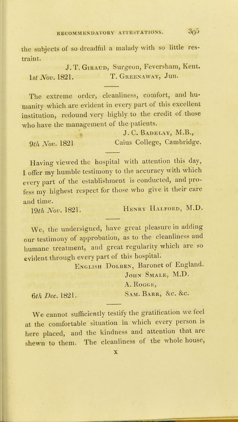 the subjects of so dreadfiil a malady with so little res- traint. J. T. GiRAUD, Surgeon, Feversham, Kent. Nov. 1821, T. Greenaway, Jun. The extreme order, cleanliness, comfort, and hu- manity which are evident in every part of this excellent institution, redound very highly to the credit of those who have the management of the patients. ^ J.C. Badelay, M.B., 9i/i Nm. 1821 Caius College, Cambridge. Having viewed the hospital with attention this day, I offer my humble testimony to the accuracy with which every part of the establishment is conducted, and pro- fess my highest respect for those who give it their care and time. mh Nov. 1821. Henry Halford, M.D. We. the undersigned, have great pleasure in adding our testimony of approbation, as to the cleanliness and humane treatment, and great regularity which are so evident through every part of this hospital. English Dolben, Baronet of England. John Smale, M.D. A. ROGGB, 6/A Dec. 1821. Sam. Barr, &c. &c. We cannot sufficiently testify the gratification we feel at the comfortable situation in which every person is here placed, and the kindness and attention that are shewn to them. The cleanliness of the whole house, X