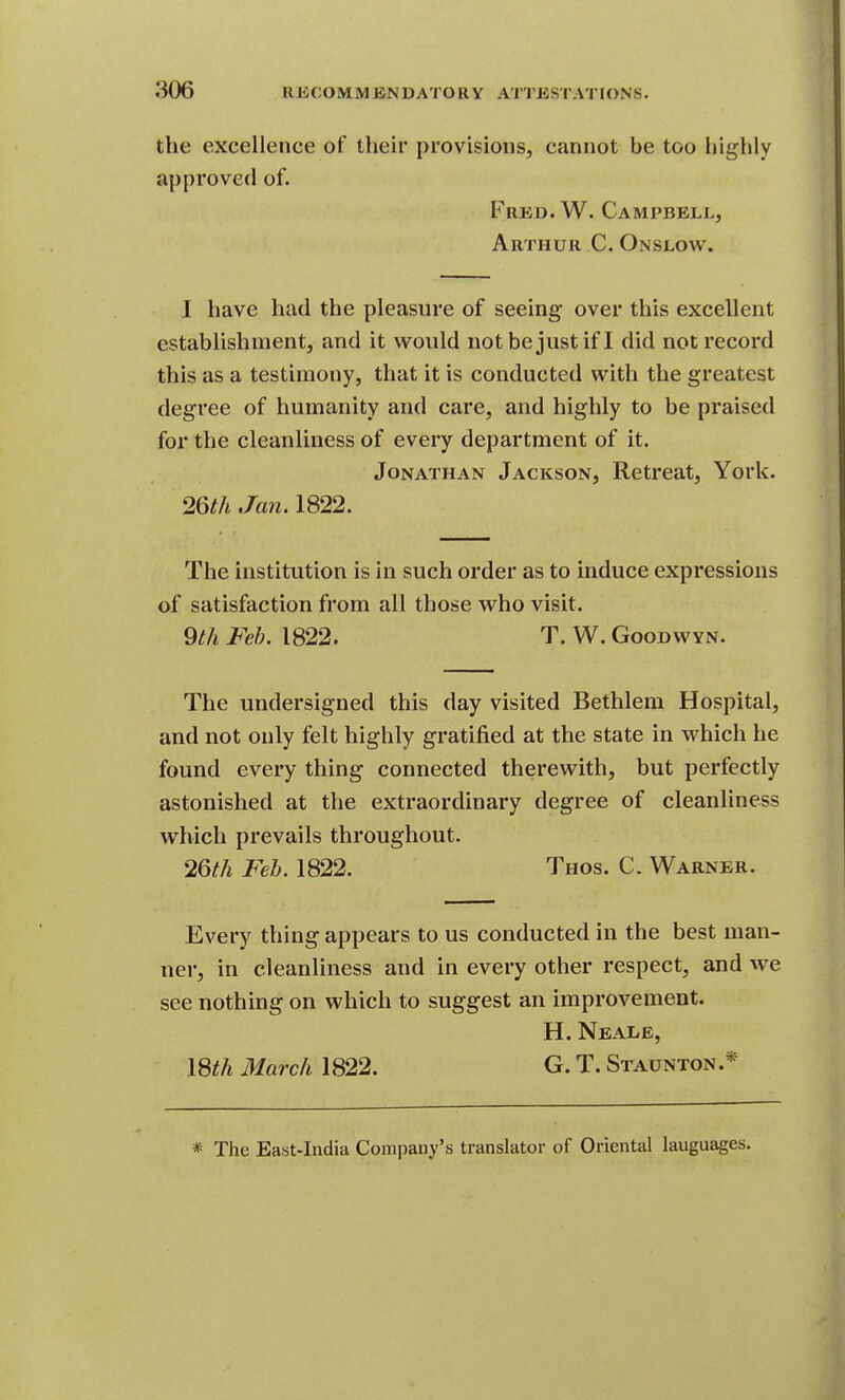 the excellence of their provisions, cannot be too highly approved of. Fred. W. Campbell, Arthur C. Onslow. I have had the pleasure of seeing over this excellent establishment, and it would not bejustif I did not record this as a testimony, that it is conducted with the greatest degree of humanity and care, and highly to be praised for the cleanliness of every department of it. Jonathan Jackson, Retreat, York. 26th Jan. 1822. The institution is in such order as to induce expressions of satisfaction from all those who visit. 9th Feb. 1822. T. W. Goodwyn. The undersigned this day visited Bethlem Hospital, and not only felt highly gratified at the state in which he found every thing connected therewith, but perfectly astonished at the extraordinary degree of cleanliness which prevails throughout. 26th Feb. 1822. Thos. C. Warner. Every thing appears to us conducted in the best man- ner, in cleanliness and in every other respect, and we see nothing on which to suggest an improvement. H. Neale, ISth March 1822. G. T. Staunton.* * The East-India Company's translator of Oriental languages.