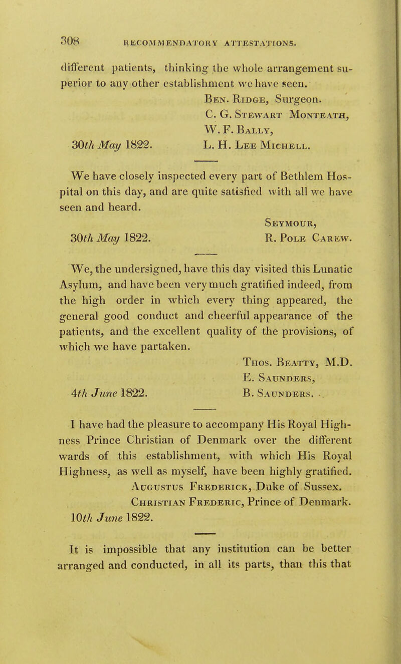 HKCOIM M ENDATOUY ATTKSTAl'fONS. (lifFerent patients, thinking the whole arrangement su- perior to any other estahhshment we have seen. Ben. Ridge, Surgeon. C. G. Stewart Monteath, W. F. Bally, 30th May 1822. L. H. Lee Michell. We have closely inspected every part of Bethlem Hos- pital on this day, and are quite satisfied with all we have seen and heard. Seymour, 30^^ May 1822. R. Pole Carkw. We, the undersigned, have this day visited this Lunatic Asylum, and have heen very much gratified indeed, from the high order in which every thing appeared, the general good conduct and cheerful appearance of the patients, and the excellent quality of the provisions, of which we have partaken. Thos. Bp:atty, M.D. E. Saunders, Ath June 1822. B. Saunders. .. I have had the pleasure to accompany His Royal High- ness Prince Christian of Denmark over the different wards of this establishment, with which His Royal Highness, as well as myself, have been highly gratified. Augustus Frederick, Duke of Sussex. Christian Frederic, Prince of Denmark. mh June 1822. It is impossible that any institution can be better arranged and conducted, in all its parts, than this that