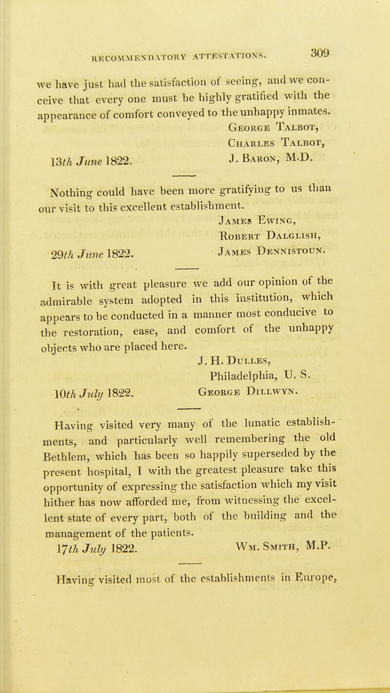 we have just had the satisfaction of seeing, and we con- ceive that every one must be highly gratified with the appearance of comfort conveyed to the unhappy inmates. George Talbot, Charles Talbot, I3th June 1822. J. Baron, M.D. Nothing could have been more gratifying to us than our visit to this excellent establishment. James Ewing, Robert Dalglish, 29th June IS22. James Dennistoun. It is with great pleasure we add our opinion of the admirable system adopted in this institution, which appears to be conducted in a manner most conducive to the restoration, ease, and comfort of the unhappy objects who are placed here. J. H. Dulles, Philadelphia, U. S. lOth Julr/George DiLLWYN. Having visited very many of the lunatic establish- ments, and particularly well remembering the old Bethlera, which has been so happily superseded by the present hospital, I with the greatest pleasure take this opportunity of expressing the satisfaction which my visit hither has now afforded me, from witnessing the excel- lent state of every part, both of the building and the management of the patients. 17th July 1822. Wm. Smith, M.P. Having visited most of the establishments in Europe,