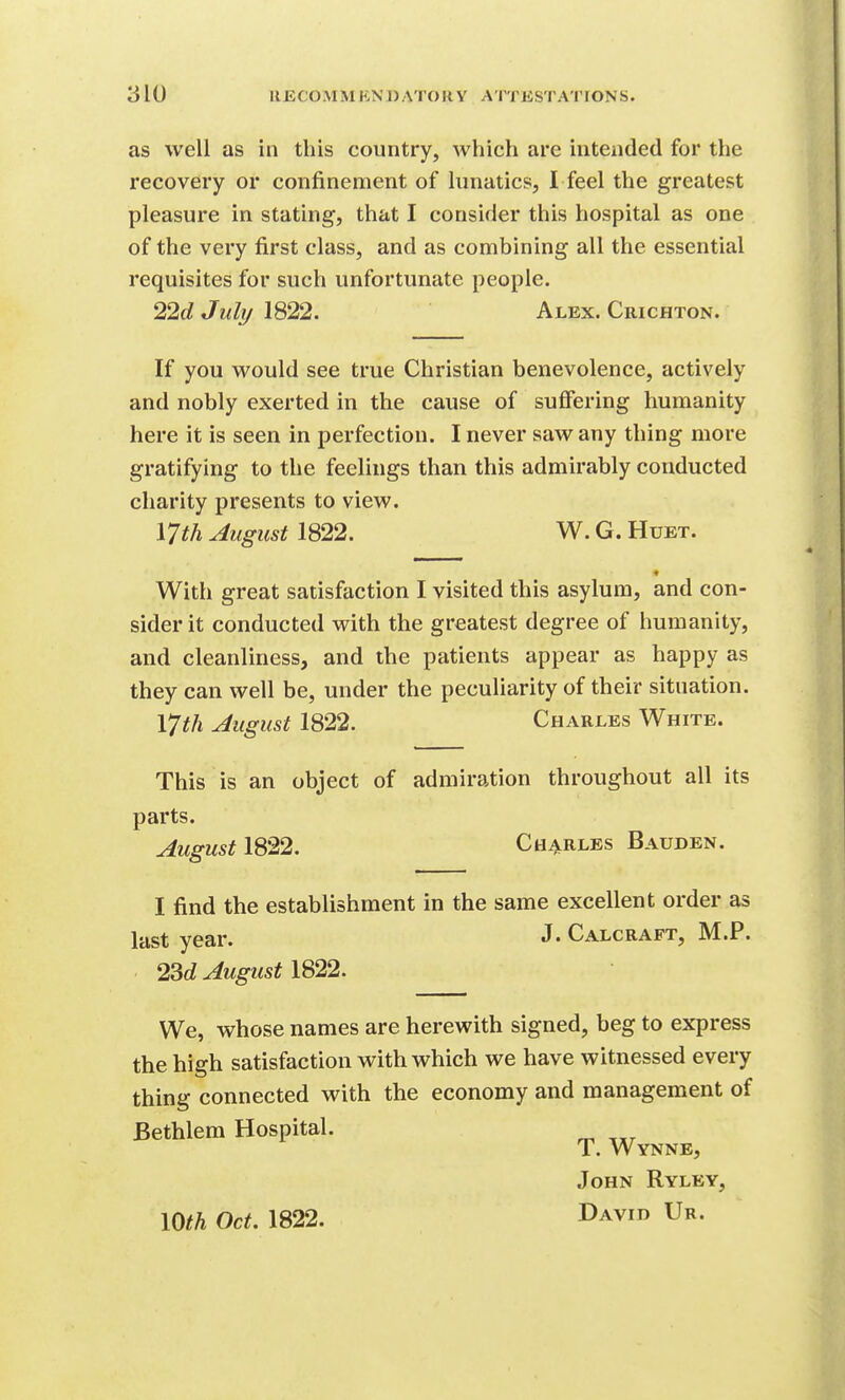 as well as in this country, which are intended for the recovery or confinement of lunatics, I feel the greatest pleasure in stating, that I consider this hospital as one of the very first class, and as combining all the essential requisites for such unfortunate people. 22c? July 1822. Alex. Crichton. If you would see true Christian benevolence, actively and nobly exerted in the cause of suffering humanity here it is seen in perfection. I never saw any thing more gratifying to the feelings than this admirably conducted charity presents to view. V]th August 1822. W. G. Huet. * With great satisfaction I visited this asylum, and con- sider it conducted with the greatest degree of humanity, and cleanliness, and the patients appear as happy as they can well be, under the peculiarity of their situation. V]th August 1822. Charles White. This is an object of admiration throughout all its parts. August IS22. CH4RLES Bauden. I find the establishment in the same excellent order as last year. J. Calcraft, M.P. 23d August IS22. We, whose names are herewith signed, beg to express the high satisfaction with which we have witnessed every thing connected with the economy and management of Bethlem Hospital. T. Wynne, John Ryley, lOth Oct. 1822. David Ur.