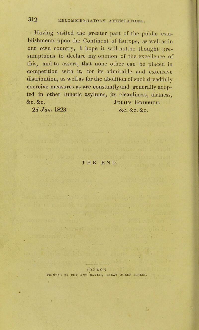 U JiCO M M EN DA TO « Y ATT ESTA'l'lO N S. Having visited the greater part of the pubhc esta- blishments upon the Continent of Europe, as well as in our own countr}', I hope it will not be thought pre- sumptuous to declare my opinion of the excellence of this, and to assert, that none other can be placed in competition with it, for its admirable and extensive distribution, as well as for the abolition of such dreadfully coercive measures as are constantly and generally adop- ted in other lunatic asylums, its cleanliness, airiness, &c. &c. JuLitJS Griffith. 2d Jan. 1823. . &c. &c. &c. THE END. 1.0 N D 0 N . P«INTBD Br <:OX AND BAYI.IS, (JURAT QUEEN STREET.