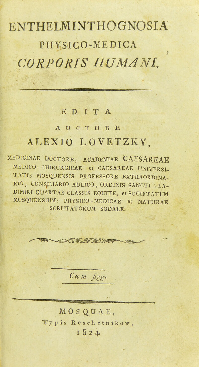 ENTHELMINTHOGNOSIA PHYSICO-MEDICA CORPORIS HUMANL ' E D I T A A U C T O R E ALEXIO LOVETZKY, MEDTCINAE DOCTORE, ACADEMIAE CAESAREAE MEDICO . CHIRURGICAE et CAESAREAE UNIVERSI- TATIS MOSQUENSIS PROFESSORE EXTRAORDINA- RIO, CON^LIARTO AULICO, ORDINIS SANCTI LA- DIMIRT QUARTAE CLASSIS EQUITE, et SOCIETATUM MOSQ.UENSIUM: PHYSICO - MEDTCAE et NATURAE SCRUTATORUM SODALE. MOSQ^UAE, Typis ReschetnikoWp 1824.