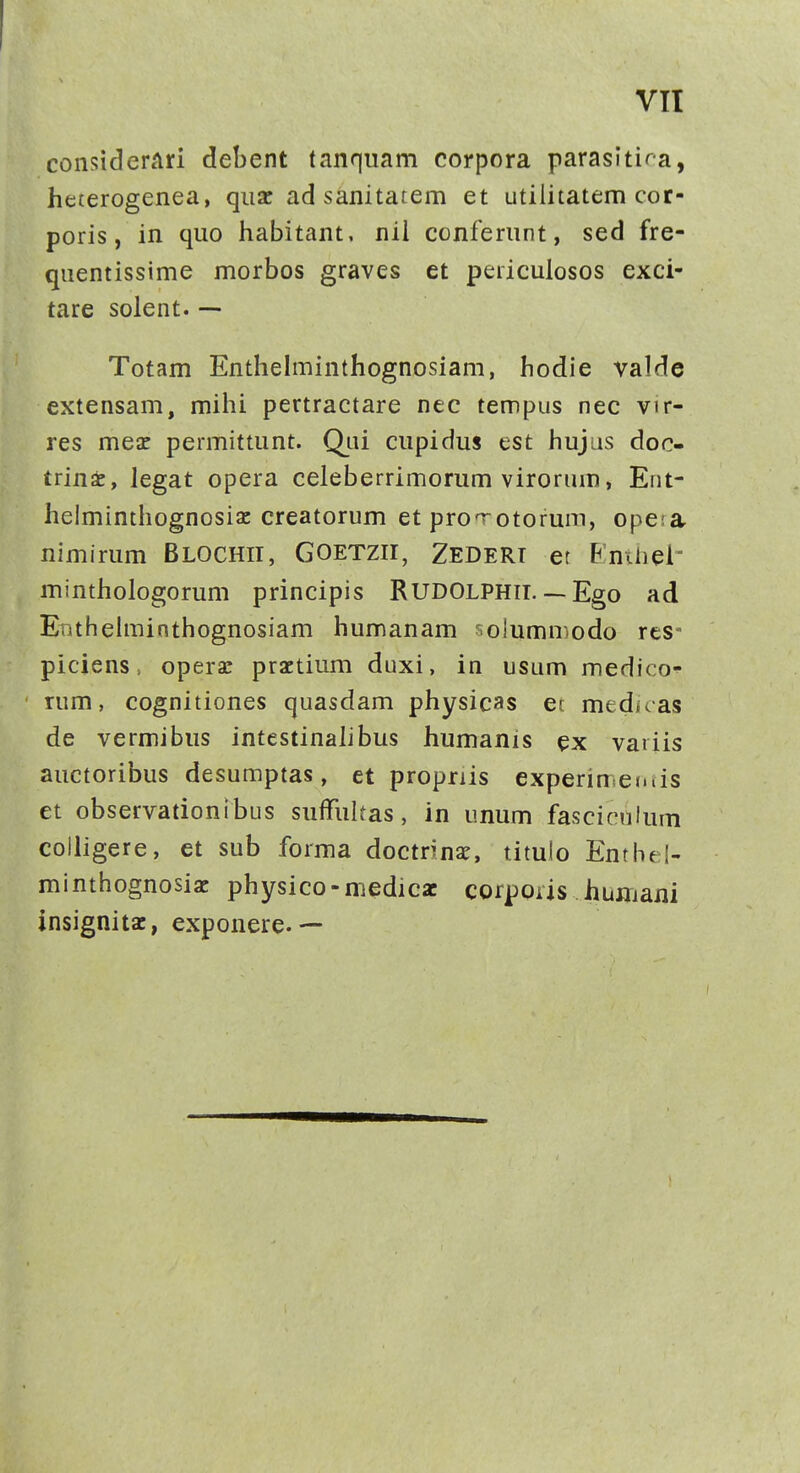 VTT considerAri debent tanquam corpora parasitir-a, heterogenea, qiiac ad sanitatem et utilitatem cor- poris, in qiio habitant. nil conferunt, sed fre- qiientissime morbos graves et periculosos exci- tare solent. — Totam Enthehninthognosiam, hodie valde extensam, mihi pertractare nec tempus nec vir- res meae permittunt. Qlu cupidus est hujiis doc- trinjie, legat opera celeberrimorum virorum, Ent- helminthognosiac creatorum et proTotorum, opeia nimirum Blochii, GOETZii, Zederi et Pniiiel- minthologorum principis RUDOLPHii. — Ego ad Enthelminthognosiam humanam ^■olummodo res- piciens, opera: practium duxi, in usum medico-^ rum, cognitiones quasdam physicas et medK-as de vermibus intestinalibus humanis ex variis auctoribus desumptas, et propriis experimentis et observationibus suffukas, in unum fascicuium colligere, et sub forma doctrinac, titulo Enthei- minthognosiac physico-medicac corpoiis humani insignitac, exponere. —