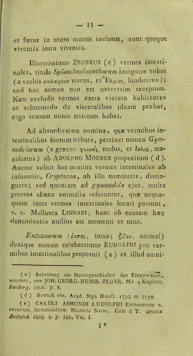 ct foetiis in utero matris inclusus, sunt quoque viventia intra viventia. Illustrissimus Zederus (e) vermes intesti- nales, titulo Splanchnelimnthomm insignire voluit (averbis a-nKayvov viscus y ct'EKiJ.ivg, lumbricus); sed hoc nomen non est universim receptum. Nam excludit vermes extra viscera habitantes et solummodo de visceralibus ideam prxbet, ergo sensum nimis strictum habet. Ad absurdissima nomina, quac vermibus in- testinalibus fuerunt tributa, pertinet nomen G^m- nodelorum (agrzco: yvfxvog, nudus, et Ss^oj, ma- nifestus ) ab Adolpho Modeer propositum ( d ). Auctor vohiit hoc nomine vermes intestinales ab infusoriis, Cryptozoa, ab illo nominatis, distin- guere; sed quoniam ad gymmdela ejus, multa prorsus alicna animalia referuntur, quz nequa» quam inter vermes intestinales locari possunt , V. c. Mollusca LiNNAEi; hanc ob causam harq denominatio nuliius cst momenti et usus. Entozoorum (svrog, intus; ^oCov, animal) deniqae nomen celeberrimus Rudolphi pro ver- mibus intestinalibus proposuit (e) et illud omni- (g) Anleitung zur Naturgeschichte der Eingeweide^ wiirmer, von JOH. GEORG. HEINR. ZEDER. Mit 4 Kupfert, Pamberg. IgoS. p. 3. (d ) Svensk vet. Acad. Nya Handl. 1793 et 1798. (e) CAROLI ASMUNDI RUDOLPHI Entozoorum s. yermium intestinalium Historia Natur. Cum 6 T. fteneis Msteloci. 1808- 8- p- 188, Vol. I. 1*