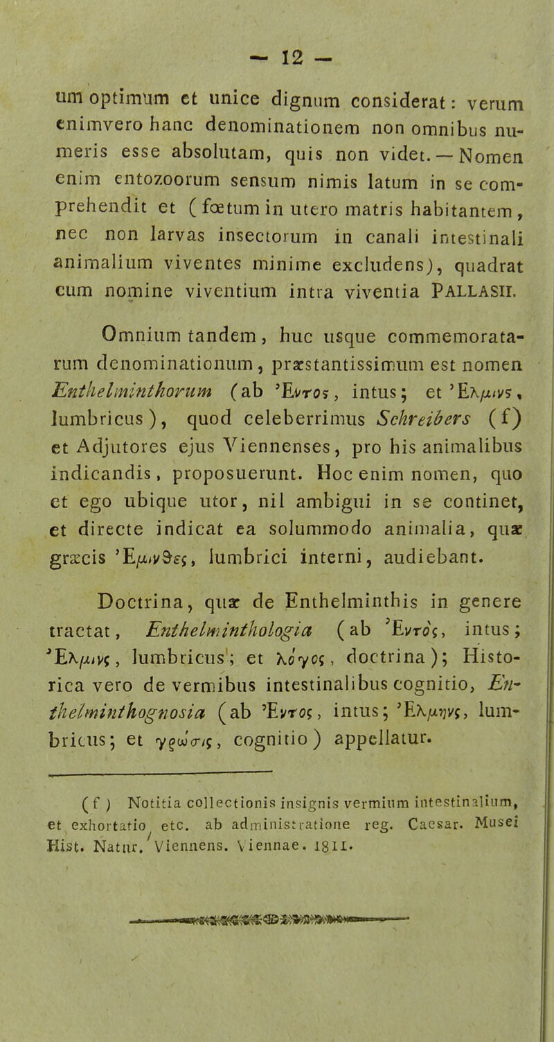 um optimum ct unice digniim considerat: verum enimvero hanc denominationem non omnibus nu- meris esse absolutam, quis non videt. —Nomen enim entozoorum sensum nimis latum in se com- prehiendit et (foetumin utero matris liabitantem, nec non larvas insectorum in canali intestinali animaiium viventes minime excludens), quadrat cum nomine viventium intra viventia PALLASII. Omnium tandem, huc usque commemorata- rum denominationum, pracstantissimum est nomen Enihelminthorum (ab 'Evros, intus; et'Ex^t/j/s, lumbricus), quod celeberrimus Sckreibers (f) et Adjutores ejus Viennenses, pro his animalibus indicandis, proposuerunt. Hoc enim nomen, quo et ego ubique utor, nil ambigui in se continet, et directe indicat ea solummodo animalia, quae grsecis 'E/x/v^£5, lumbrici interni, audiebant. Doctrina, quar de Enthelminthis in genere tractat, Enthelmintkologia (ab 'Evro^, intus; 'E^/^iV?, lumbricus'; et Xo70$, doctrina); Histo- rica vero de vermibus intestinalibus cognitio, En- thelminthognosia (ab 'Ei/rog, intus; 'Ea./x:jv5, lum- bricus; et y^wV/j, cognitio) appellatur. ( f ) Notitia collectionisj insignis verminm intestinaliiim, et exhortatio etc. ab administratione reg. Caesar. Musei Hist. Natur, Viennens. \ iennae. :8ll.