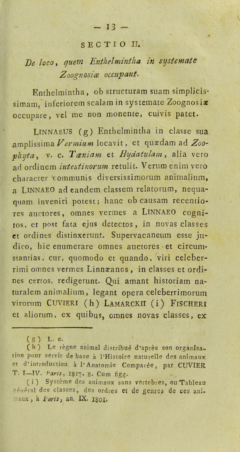 Be iocOf quem Enthetmintha in sysiemaie ZoognosicB occupant. Enthelmintha, ob structiiram suam simplicis* simam, inferiorem scalam in systemate Zoognosiae occupare, vcl me non monente, cuivis patet. LtnnaeUS (g) Enthelmintha in classe sua amplissima ^^rw^z^w locavit, et quafdam ad ^oo- fhijta^ V- c. Tceniam et Hydatulam ^ alia vero ad ordinem inteiiinorum rctulit. Verum enim vero character tommunis diversissimorum animalium, a LiNNAEO ad candem classem relatorum, nequa- quam inveniri potest; hanc ob causam recentio- res auctorcs, omnes vermes a LlNNAEO cogni- tos, et post fata ejus detectos, in novas classes ct ordines distinxerunt. Supervacaneum esse ju- dico, hic enumerare omnes auctores et circum- stantias, cur, quomodo et quando, viri celeber- rimi omnes vcrmes Linnscancs , in classes et ordi- nes certos, rcdigerunt. Qui amant historiam na- turalem animalium, legant opera celeberrimorum virorum CUVIERI (h) LamarckiI (i) FiSCHERl et aliorum, ex quibus, omnes novas classes, ex (g ) L. c. (h) Le regne animal distribue d'apies son organisa- tion pour servir de base k PHistoire naturelle des animaux et d'introduction a I'Anatomie Comparee, par CUVIER T. I—TV. Pflm, 1817. 8- Cum figg. (i) Systeme des animaux sans vertebres, ou Tableau ^enpral des classes, des ordres ct de genres de ces ani- -laux, a i^artS) an. IX. igoi.