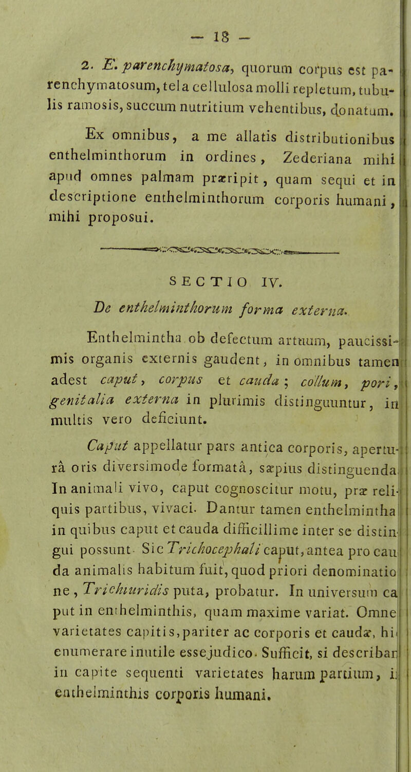 2. E\ parenchymatosay qiiorum corpus est pa- rcnchymatosum, tela cellulosa molli repletum, tubu- lis ramosis, succum nutritium vehentibus, donatum. Ex omnibus, a me allatis distributionibus enthelminthorum in ordines, Zederiana mihi apiid omnes palmam przripit, quam sequi et in descriptione enthelminthorum corporis humani, mihi proposui. S E C T I O IV. Be enthelminthorum forma externa». Enthelmintha ob defectum artuum, paucissi4 mis organis cxternis gaudent, in omnibus tamenf adest caput ^ corpus et caudacollumy pori ,\ genitalia externa in plurimis distinguuntur, in multis vero deficiunt. Caput appellatur pars antica corporis, apertu- ra oris diversimode formata, sscpius distinguenda Inanimali vivo, caput cognoscitur motu, prs reli-| quis partibus, vivaci. Dantur tamen entheimintha in quibus caput etcauda difficillime inter se distin-: gui possunt Sic Tm^o^^^j;^/2//caput,antea pro cauj da animalis habitum fuit, quod priori denominatio ne , Trichiuridis puta, probatur. In universum ca putin enrhelminthis, quam maxime variat. Omne varietates capitis,pariter ac corporis et caudsf, hil enumerareinutile esse.judico. Sufficit, si describarj in capite sequenti varietates harum partium, ij eatheiminthis corporis humani.