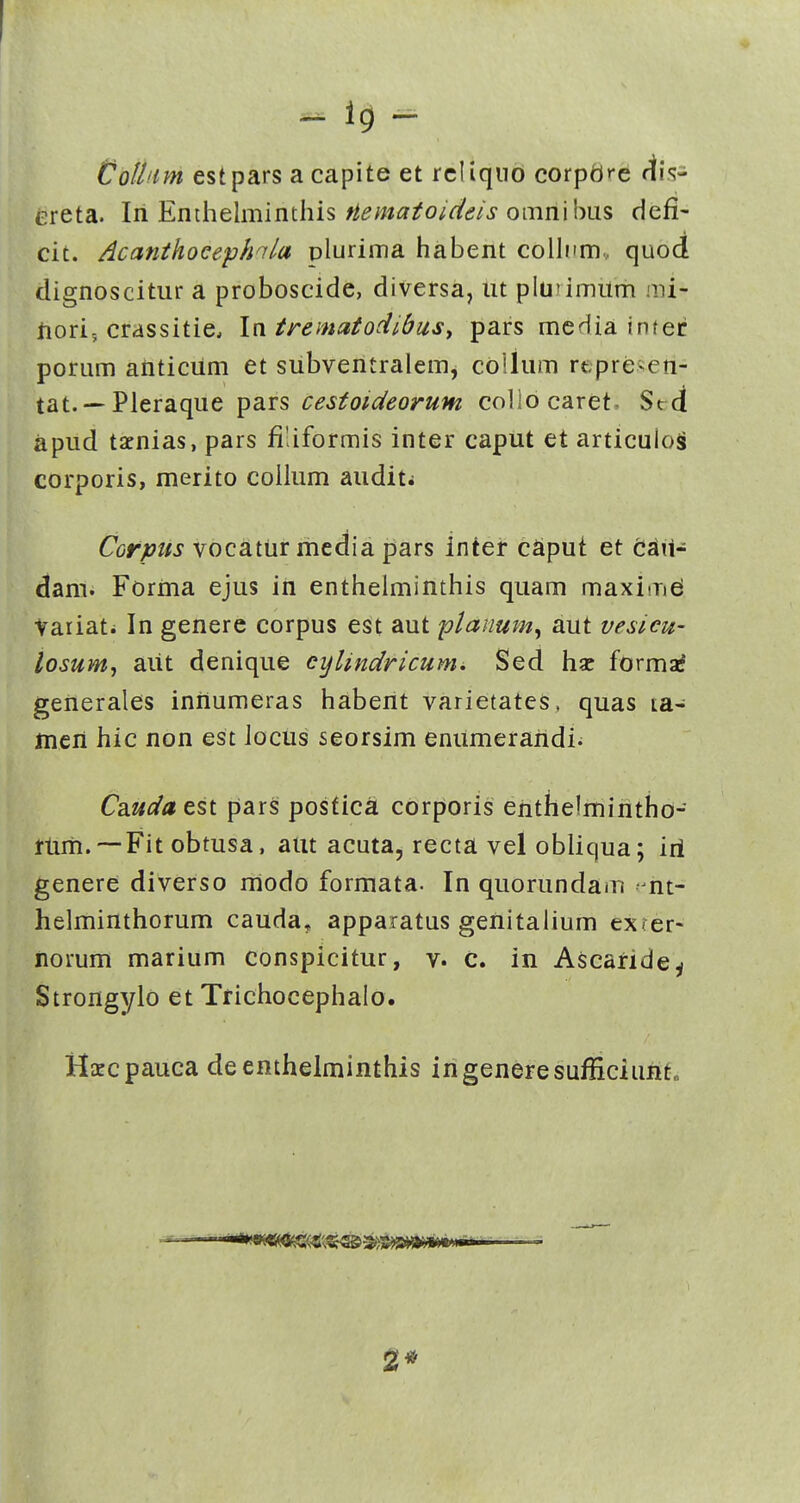 -- Colltm estpars a capite et rcliqiib corpdfc dis- ereta. In Enthelminthis/^^/w^^o/rt^^/j-omnibus defi- cit. Acanthocephnla plurima habent collnm... quod dignoscitur a proboscide, diversa, iit pluumum mi- iiori; crassitie. In. trematodlbusy pars mcdia infec porum aiiticum et siibventralem, collum rtpreien- tat. —Pleraque pars cesfoideorum collocaret, S»rd apud tacnias, pars filiformis inter caput et articulos corporis, merito collum auditi Corpiis vocatiir media pars inter cSiput et cjail- dam. Forma ejus iii enthelminthis quam maximei Vaiiati In genere corpus est aut planum^ aut vesicw losumj aiit denique cijlindricum. Sed hsc formaf generales iniiumeras haberit varietates, quas ta- mcri hic non est locus seorsim enumeraridi^ Cauda est pars posficS corporis erithelmintho- riirii.~Fit obtusa, atit acuta, recta vel obliqua; iri genere diverso rriodo formata. In quorundam ■ nt- helminthorum cauda, apparatus geriitalium exfer- iiorum marium conspicitur, v. c. in Ascaride^ Strongyio et Trichocephalo. Hxcpauca deenthelminthis ingeneresufficiunt. 2*