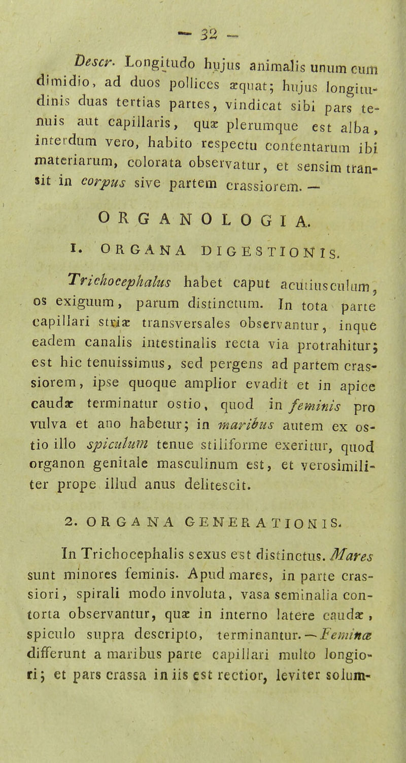 Descr. Longitiido hyjus animalis uniim cum dimidio, ad duos polliccs squat; hujus longitu- dinis duas tertias partes, vindicat sibi pars te- nuis aut capillaris, qxxx plerumque est alba, inteidum vero, habito rcspectu contentarum ibi materiarum, colorata observatur, et sensim tran- sit in corpus sive partem crassiorem. — ORGANOLOGIA. I. ORGANA DIGESTIONIS. Trichocephahts habet caput acuiiusculum os exiguum, parum distinctum. In tota parte capillari stnac transversales observantur, inque eadem canalis intestinalis recta via protrahitur; est hic tenuissimus, sed pergens ad partem cras- siorem, ipse quoque amplior evadit et in apice caudar terminatur ostio» quod in feminis pro vulva et ano habetur; in marihus autem ex os- tio illo spicuhim tenue stiliforme exeritur, quod organon genitale masculinum est, et verosimili- ter prope illud anus dehtescit. 2. ORGANA GENERATIONIS. In Trichocephalis sexus Q^i dhtinctm, Mares sunt minores feminis. Apudmares, in parte cras- siori, spirali modo involuta, vasa seminalia con- torta observantur, quac in interno latere caudac, spiculo supra descripto, terminantur. — jF^;?//»^? differunt a maribus parte capillari multo Jongio- ri; et pars crassa iniis cst rectior, leviter soluin-