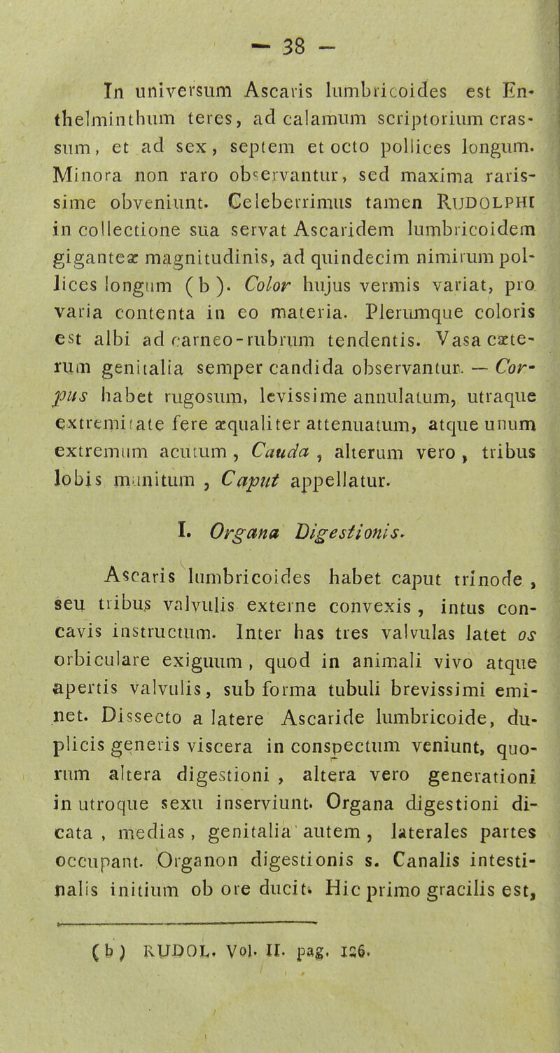 Tn universum Ascaiis lumbricoides est En- thelminthiuTi teres, ad calamum scriptorium cras- sum, et ad sex, septem et octo pollices longum. Minora non raro ob^ervantur, sed maxima raris- sime obveniunt. Geleberrimiis tamen RuDOLPHt in collectione sua servat Ascaridem lumbricoidem giganteac magnitudinis, ad quindecim nimirumpol- lices longiim (b). Color hujus vermis variat, pro varia contenta in eo materia. Plerumque coloris est albi ad cameo-rubrum tendentis. Vasa cacte- ruiii genitalia semper candida observantur. — Cor- ^its habet rugosum, lcvissime annulatum, utraque extremifate fere zqualiter attenuatum, atque unum extremiim acutum , Cauda , aherum vero , tribus lobis munitum , Capiit appellatur. I. Organa DigestioniS' Ascaris hmibricoides habet caput trinode , seu tribu;s vaJvuiis externe convexis , intus con- cavis instructum. Inter has tres valvulas latet os orbiculare exiguum , quod in anim.ali vivo atque apertis valvulis, sub forma tubuli brevissimi emi- net. Dissecto a latere Ascaride lumbricoide, du- plicis generis viscera in conspectum veniunt, quo- rum altera digestioni , altera vero generationi in utroque sexu inserviunt. Organa digestioni di- cata , medias, genitalia autem , kterales partes occupant. Organon digestionis s. Canalis intesti- nalis initium ob ore duciti Hic primo gracilis est, » ——• (b) RUDOL. Vol. 11. pag. is6. 1