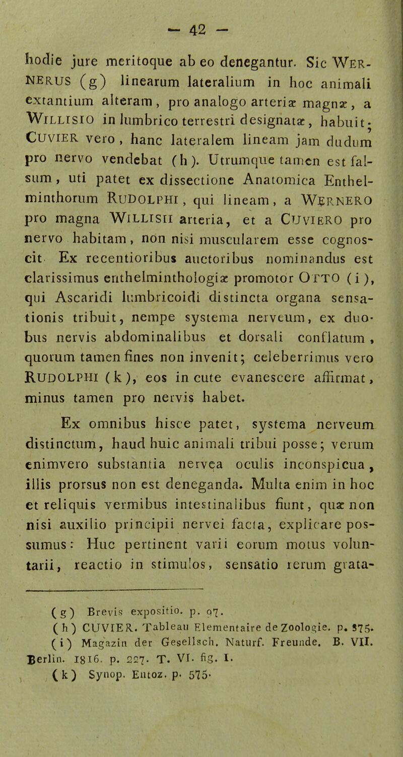 liodie jure meritoque ab eo dencgantur. Sic Wer- NERUS (g) linearum latcraliiim in hoc animali extantium alteram , pro analogo arteriac magnz, a WiLLrsiO in Jumbrico terrestri designatsc, iiabuit- CuviER vero , hanc lateralem lineam jam dudum pro nervo vendebat (h). Utrumqiie tamcn estfal- sum, uti patet ex dissectione Anatomica Enthel- minthorum RuDolphi , qui lineam, a W^^RNERO pro magna WiLLisii artcria, et a Cuviero pro nervo habitam, non nisi muscularem esse cognos- cit Ex recentioribus auctoribus nominandus est clarissimus entheiminthologiac promotor OttO (i), qui Ascaridi kimbricoidi distincta organa sensa- tionis tribuit, nempe systema nerveum, ex duo- biis nervis abdominalibus et dorsali conflatum , quorum tamenfines non invenit; celeberrimus vero RUDOLPHi (k), eos in cute evanescere affirmat, minus tamen pro nervis habet. Ex omnibus hisce patet, systema nerveum distinctum, haud huic animali tribui posse; verum cnimvero substantia nervca oculis inconspicua, illis prorsus non est deneganda. Muha enim in hoc et reliquis vermibus intestinalibus fiunt, quac non nisi auxilio principii nervei facia, explicare pos- sumus: Huc pertinent varii eorum moius vohm- tarii, reactio in stimulos, sensatio rerum grata- (g) Brevis expositio. p. 97. (h) CUVIER. Tableau Rlementaire deZoolos^ie. p. 875- (i) Magazin der Gesellsch. Naturf. Freunde. B. VII. Berlin. I8I6. p. 227. T. VI. fig. I. (k) Synop. Eutoz. p. 575-