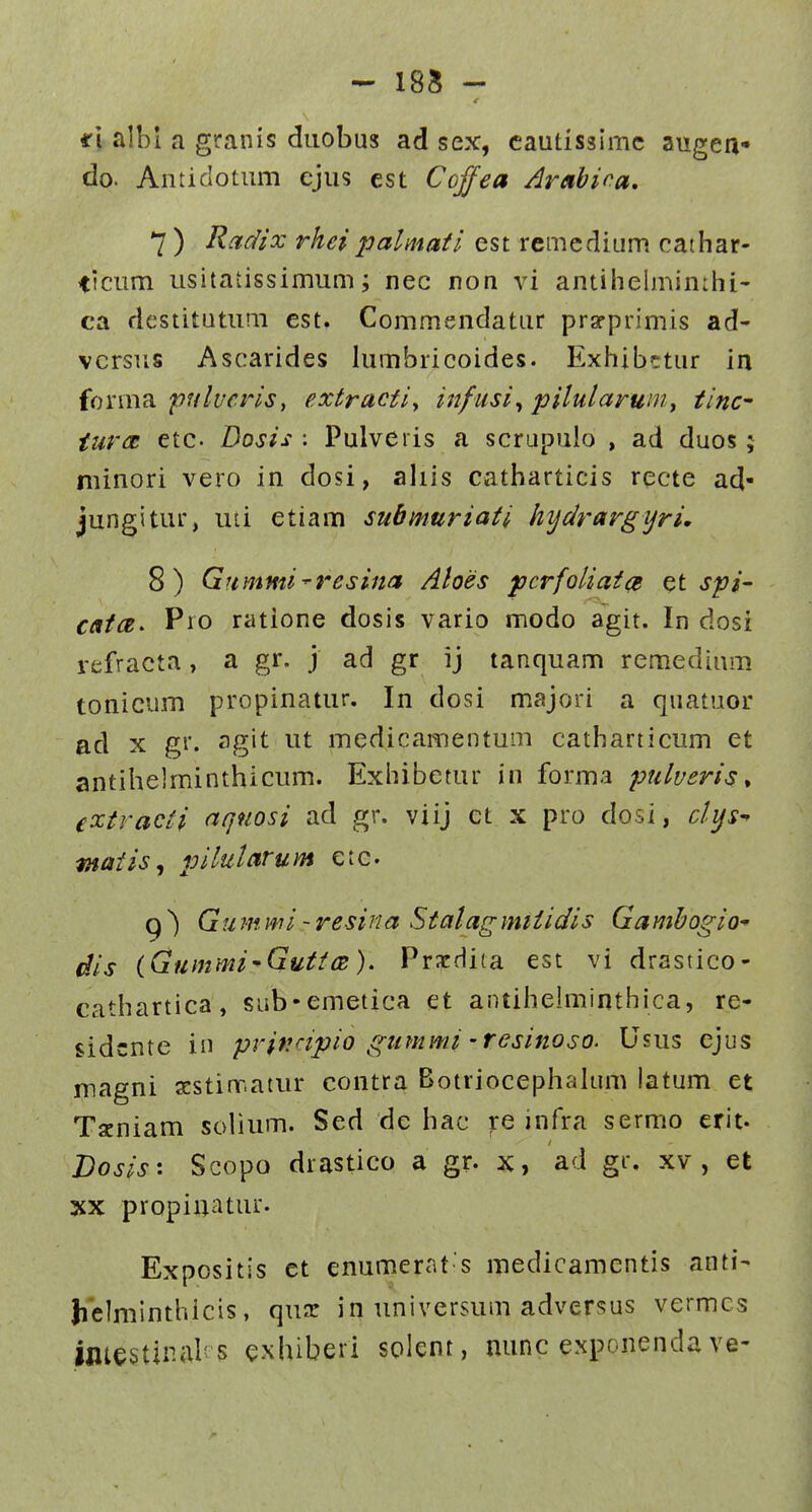 185 - ri albl a granis duobus ad sex, cautissimc augea* do. Antidotum ejus est Cojfea Arabina, 7 ) Rcidix rhci palmaii est remedium cathar- ticum usitatissimum; nec non vi antihe!min:hi- ca destitutum est. Commendatur prarprimis ad- vcrsus Ascarides lumbricoides. Exhibttur in forma pulvcrisy extractiy infusi^ pilularumy tinc tiirct etc. Dosis : Pulveris a scrupulo , ad duos; niinori vero in dosi, aliis catharticis recte ad- jungitur, uti etiam submuriati hydrargijri, 8) Gummi-resina Aloes pcrfoliaia spi- caicz^ Pro ratione dosis vario modo agit. In dosi refracta, a gr. j ad gr ij tanquam remedium tonicum propinatur. In dosi majori a quatuoi' ad X gr. agit ut medicamentum catharticum et antihelminthicum. Exhibetur in forma pulveris ^ extracti aqnosi ad gr. viij ct x pro dosi, clys^ maiis^ pilutarum etc. Q ^ Gu m mi ~ resina Stalagmiiidis Gamhogio dis iGummi-Gutice). Prxdita est vi drastico- cathartica, sub-emetica et antihelminthica, re- sidcnte in prifinpio gummi'resinoso. Usus ejus magni scstirr.atur contra Botriocephalum latum et Tseniam solium. Sed dc hac re infra sermo erit. Bosis'. Scopo drastico a gr. x, ad gr. xv , et XX propiuatur. Expositis et enumerat s medicamcntis anti- belminthicis, qux in universum adversus vermcs imestiral' 5 exhiberi solent, minc exponenda ve-