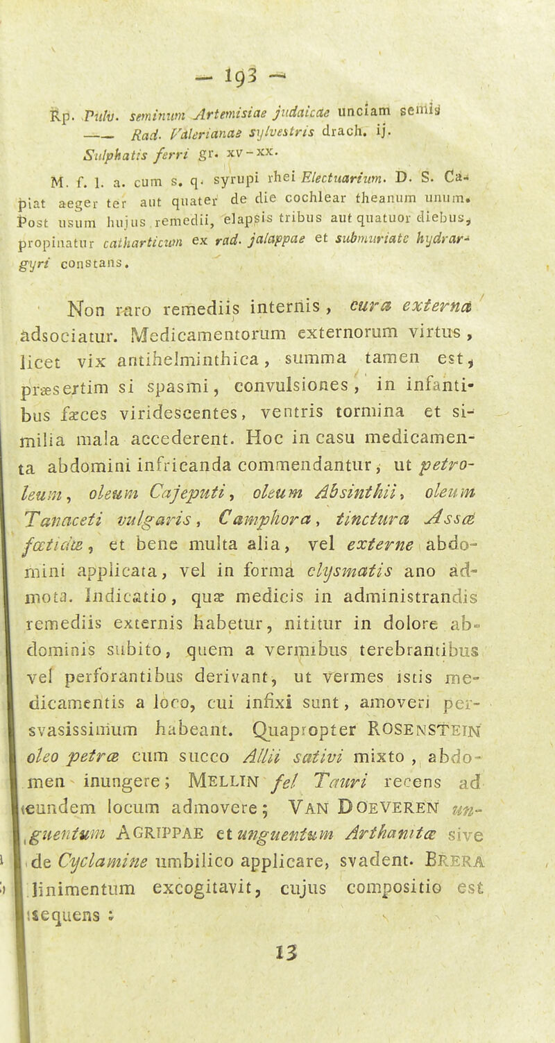 TLp. Vnlv. semimim Artemisiae judaicae unciam semia Raci. ralerianae syivestris drach. ij. Sulphatis ferri gr. xv-xx. M. f. 1. a. cum s, q. syrupi ihei Electiiariiim. D. S. Ca- ijiat aeger ter aut quater de die cochlear theanum umim. Post usum huius remedii, elapsis tribus aut quatuor diebus^ propinatur catkarticum ex rad. jalappae et submiiriate hijdrar^ gyri constans. Non raro remediis interiiis , eura exferna adsociatur. Medicamentor^um externorum virtus , licet vix antihelminthica, summa tamen est, preesextim si spasmi, convulsiones , in infanti- bus fseces viridescentes, ventris tormina et si- milia mala accederent. Hoc in casu medicamen- ta abdomini infrieanda commendantur, ut petro- leum., oleum Cajeputi, oleum Absinthii^ oleum Tanaceti vulgajHs ^ Camphora, tinctura AsscA faticite ^ et bene multa alia, vel externe abdo- mini applicata, vel in forma chjsmatis ano ad- mota. Indicatio, quse medicis in administrandis remediis externis habetur, nititur in dolore ab- dominis subito, quem a vermibus terebrantibus vel perforantibus derivant, ut vermes istis me- dicamentis a loco, cui infixi sunt, amoveri per- svasissimum habeant. Quapropter Rosenstetn oleo petrcB cum succo Allii saiivi mixto , abdo- men inungere; Mellin fel Tauri recens ad <€iindem locum admovere; Van Doeveren un- ^guentuni Agrtppae ct unguentum ArthanitcB sive .dtCyclamine umbilico applicare, svadent. Brera linimentum excogitavit, cujus compositio es£ liequens ; n