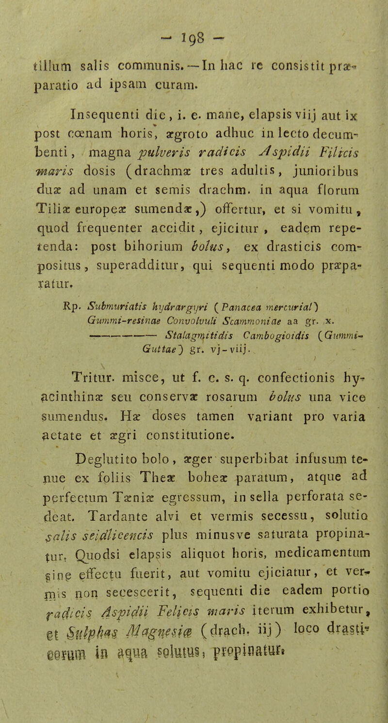 tillum salis commiinis. — In hac ic consistit prae-^ paratio ad ipsam curam. Insequenti die, i. e. mane, elapsis viij aut ix post coenam horis, argroto adhuc in lccto decum^ benti, ma.gna. pulueris radicis Aspidii Filicis maris dosis (drachmac tres aduhis, junioribus duae ad unam et semis drachm. in aqua florum Tiliac europeac sumendac,) offertur, et si vomitu, quod frequenter accidit, ejicitur , eadem repe- tenda: post bihorium bolus y ex drasticis com- positus, superadditur, qui sequenti modo pracpa- ratur. Rp. Submuriatis hydrargyri {Panacea mercurial^ Gummi-resinae Convolvuli Scammoniae aa gr. x. Stalagtr^itidis Cambogioidis (^Gnmmi-' Guttae') gr. vj-viij. Tritur. misce, ut f. c. s. q. confectionis hy-^ ^icinthinac seu conservac rosarum holus una vice sumendus. Hse doses tamen variant pro varia ^etate et aegri constitutione. Deghuito bolo , arger superbibat infusum te- nue ex foliis Thesc boheac paratum, atque ad perfectum Tacniac egressum, in sella perforata se- deat. Tardante alvi et vermis secessu, solutiQ ^alis seidlicencis plus minusve saturata propina- tur, Qiiodsi elapsis aliquot horis, medicamentum ^ing effectu fuerit, aut vomitu ejiciatur, et ver^ ni.s non secescerit, sequenti die eadem portio fai^icis Aspi^ii Felim maris iterum exhibetur, gl ^iilplm Magnesm (drach, iij) loco drasti^