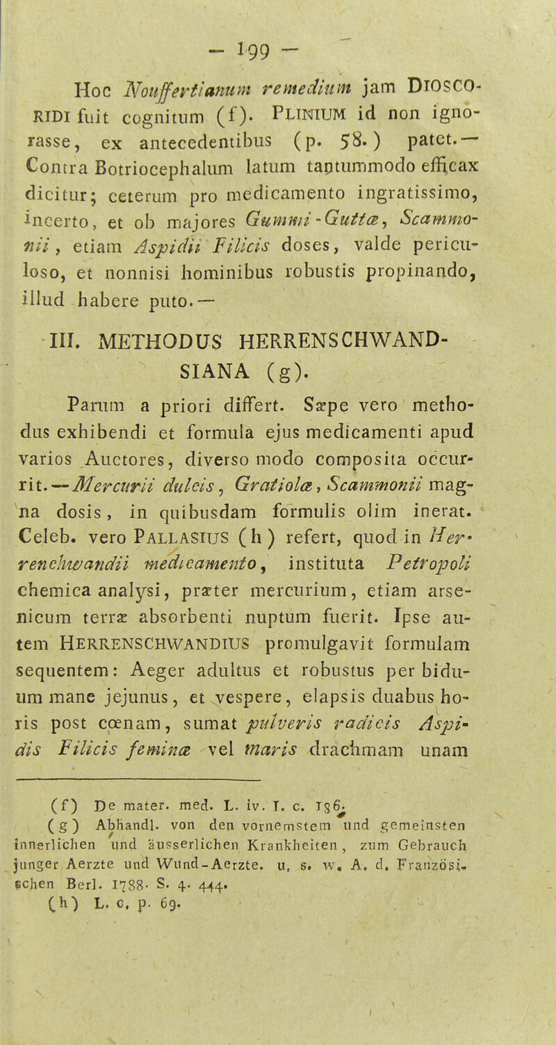 Hoc Noujfertianum remedium jam DiOSCO- RiDifuit cognitiim (f). PUNiUM id non igno- rasse, ex antecedentibus (p. 58.) patet.— Contra Botriocephalum latum taotummodo efficax dicitur; ceterum pro medicamento ingratissimo, incerto, et ob majores Gumwz -Guttce, Scammo- tiii f etiam Aspidii Filicis doses, valde pericu- loso, et nonnisi hominibus robustis propinando, iilud habere puto.— III. METHODUS HERRENSCHWAND- SIANA (g). Parum a priori differt. Ssepe vero metho- dus exhibendi et formula ejus medicamenti apud varios Auctores, diverso modo composita occur- rit. — Mercurii duleis, Gratiola, Scammonii mag- na dosis, in quibusdam formulis olim inerat. Celeb. vero Pallasius (h) refert, quodin//^r' rencliwandii medicamento^ institiita Petropoli chemica analysi, prarter mercurium, etiam arse- nicum terrx absorbenti nuptum fuerit. Ipse au- tem Herrenschvvandius promulgavit formulam sequentem: Aeger adultus et robustus per bidu- iim mane jejunus, et vespere, elapsis duabus ho- ris post ccenam, sumat pidveris radicis As^ji- dis Filicis femince vel maris drachmam unam (f) De mater. med. L. iv. I. c. 156^ (g) AbJiandl. von den vornemstem iind gemelnsten innerlichen und ausserlichen Krankheiten, zum Gebrauch junger Aerzte und Wund-Aerzte. u, s. w, A, d, Franzdsi. Echen Berl. 1788- S. 4. 444. (^h) L. c, p. 69.