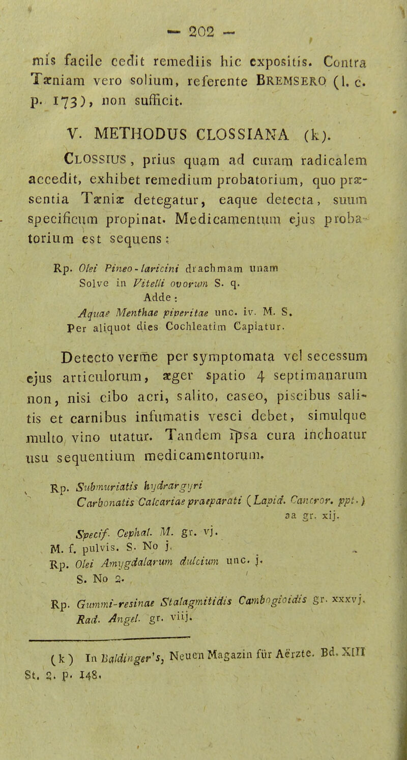 mis facile cedit remediis hic cxpositis. Conira Tarniam vero solium, referente Bremsero (1. c. p* 173)» iion sufFicit. V. METHODUS CLOSSIANA (k). ClOSSIUS , prius quam ad cuvam radicalem accedit, exhibet remedium probatorium, quo prz- sentia Taeniac detegatur, eaque detecta, suum specificum propinat. Medicamentum ejus proba torium est sequens: Rp. Olei Pineo - laricini di achmam unam Solve iu Vitelli ovoyiim S. q. Adde: Aquae Menfhae piperitae imc. iv. M. S. Per aliquot dies Cochleatim Capiatur. Detecto verrne per symptomata vel secessum cjus articulorum, acger spatio 4 septimanarum non, nisi cibo acri, salito, caseo, piscibus sali- tis et carnibus infumatis vesci debet, simulque muUo vino utatur. Tandem ipsa cura inchoatur usu sequentium medicamcntorum. Rp. Subnmriatis hydrargyri Carbonatis Calcariaepraeparati {Lapid. Cancror. ppt.) aa gr. xij. Specif- CephaU M. gr. vj. M. f. pulvis. S. No j, Rp. Olei Amygdalarum dulcium unc. |. S. No 2. ' Rp. Gummi-resinae Statagmitidis Camhogioidis gr. xxxvj. Rad. Angtl. gr. viij. ( k ) In Baldinger's, Neuen Magazin fiir Aerzte. Bd. St. S. p. J48i