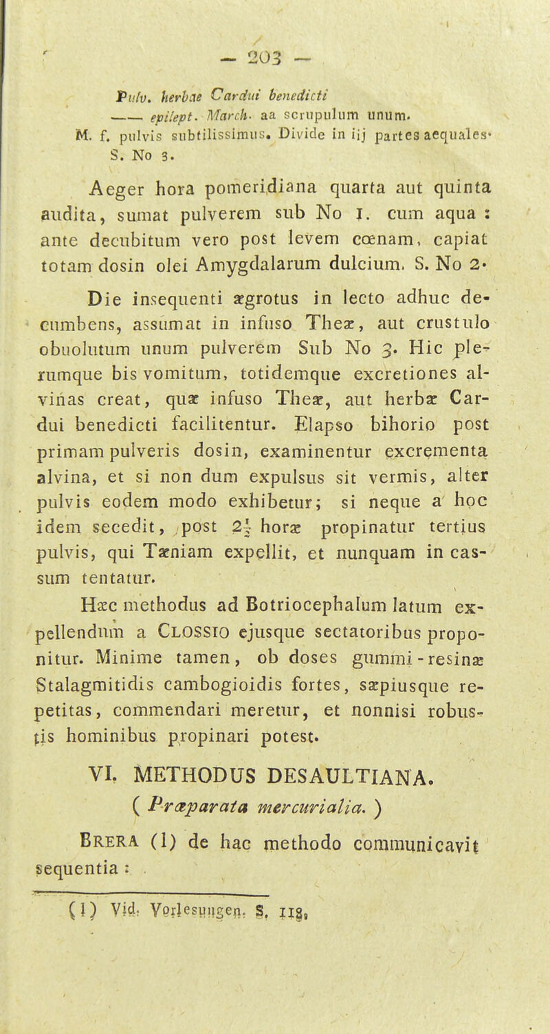 I — 203 — Pufv, herbcte Cardui benedicii epHept. March' aa scriipuliim unum. M. f. pulvis subtilissimus. Divicle in iij partes aequales* S. No 3. Aeger hora pomeridiana qiiarta aut qiiinta aiidita, sumat pulverem sub No l. cum aqua : ante decubitum vero post levem coenam. capiat totam dosin olei Amygdalarum dulcium. S. No 2» Die insequenti scgrotus in lecto adhuc de- cumbens, assumat in infuso Thex, aut crustulo obuohitum unum pulverem Siib No 3. Hic ple^ nimque bis vomitum, totidemque excretiones al- vihas creat, qusc infuso Thear, aut herbsc Car- dui benedicti facilitentur. Elapso bihorio post primam pulveris dosin, examinentur excrementa alvina, et si non dum expulsus sit vermis, alter pulvis eodem modo exhibetur; si neque a hoc idem secedit, post 2\ horjc propinatur tertius pulvis, qui Tacniam expellit, et nunquam in cas- sum tentatur. Haec methodus ad Botriocephalum latum ex- pellendum a Clossio cjusque sectatoribus propo- nitur. Minime tamen , ob doses gummi - resinsc Stalagmitidis cambogioidis fortes, sacpiusque re- petitas, commendari meretur, et nonnisi robus^ ^is hominibus propinari potest. VI. METHODUS DESAULTIANA, ( Prctparata mercurialia. ) Brera (1) de hac methodo communicavit sequentia : (I) Vid; Vprjesuugei]. S.