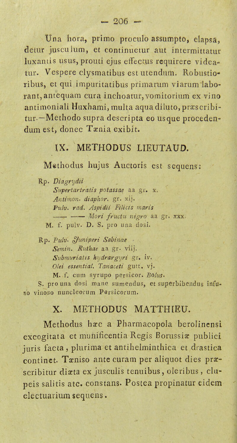 Una hora, primo prociilo assumpto, elapsa, detiir jusculum, et continiietur aut intermittatur luxantis usus, prouti ejus eflfectus rcquirere videa- tur. Vespere clysmatibus est utendum. Robustio- ribus, et qui impuritatibus primarum viarum labo- rant,antequam cura inchoatur, vomitorium ex vino antimoniali Huxhami, multa aqua diluto, prss cribi- tur.—Methodo supra descripta eo usque proceden- diim est, donec Tacnia exibit. IX. METHODUS LIEUTAUD. Methodus hujus Auctoris est sequens: Rp. Viagrydii Supertartratis potassae aa gr, x. Antimon. diaphor. gr. xij. Pulv. rad. Aspidii Filicis maris Mori fructii iiigro aa gr. xxx. M. f. pulv. D. S. pro una closi. Rp. Pulv- (^uniperi Sabinne Semin. Ruthae aa gr- viij. f Siibmvriatts hydrargijri gr. iv. Olei essential. Tariaceti gutt. vj. M. f. cum syrupo persicor. Bohis. S. prouna dosi mane sumendus, et superbibendus infu- so vinoso nuncleorum Persicorum. X. METHODUS MATTHIEU. Methodus hxc a Pharmacopola berolinensi excogitata et munificentia Regis Borussiac publici juris facta , plurima et antihelminthica et drastica continct. Tacniso ante curam per aliquot dies pra^- scribitur dizta ex jusculis tenuibus, oleribus, chi- peis salitis atc. constans. Postea propinatur eidem electuarium sequens.