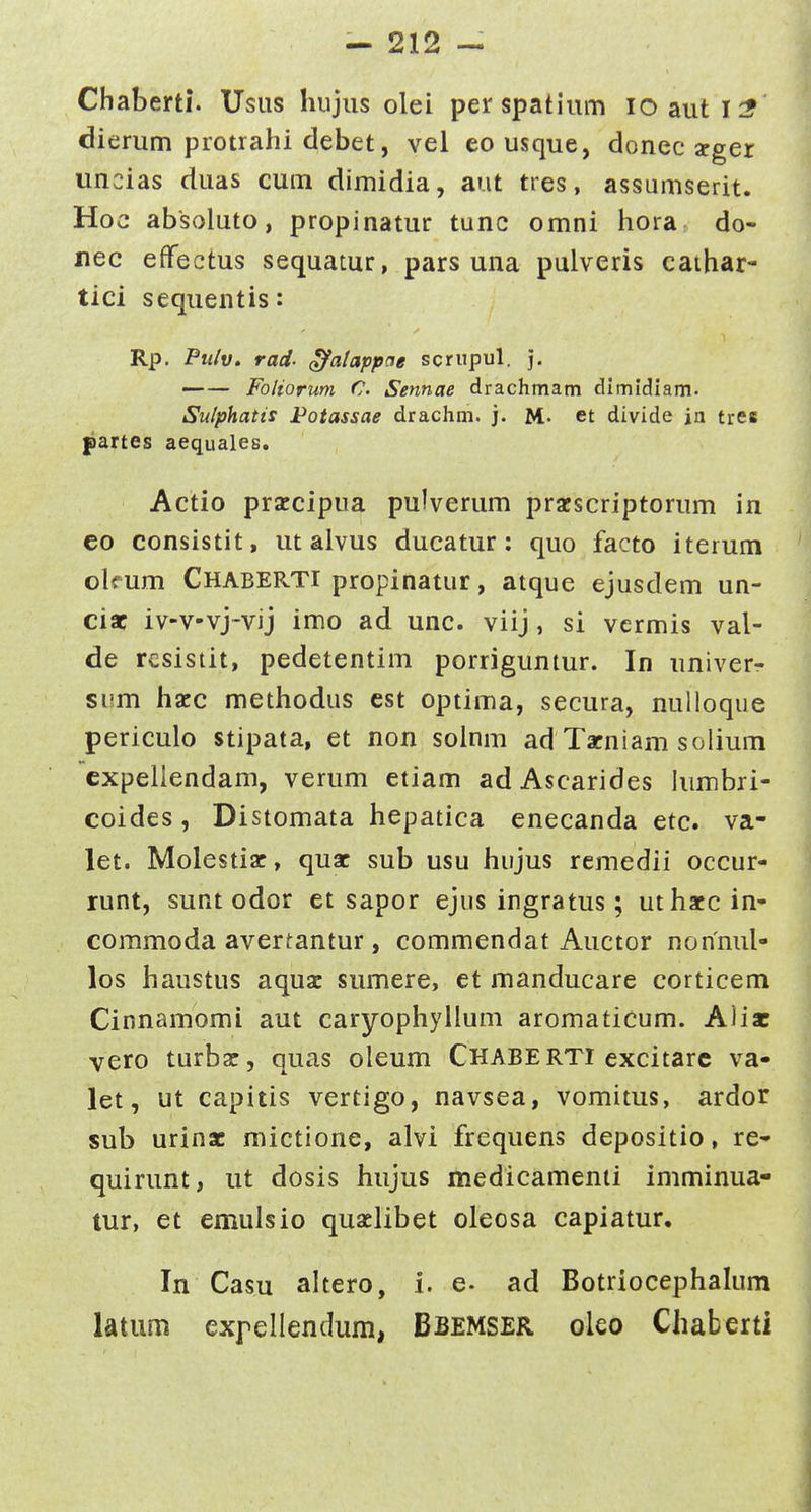 Chaberti. Usus liujiis olei perspatium lOauti:? dierum protrahi debet, vel eo usque, donec apger uncias duas cum dimidia, aut ties, assumserit. Hoc absoluto, propinatur tunc omni hora do- nec effectus sequatur, pars una pulveris cathar- tici sequentis: Rp. PtUv, rad- Qjfatappae scriipul. ]. — — Foliorum C. Sennae drachmam dimidiam. Sulphatis Potassae drachm. j. M- et divide jn tres partes aequales. Actio praccipua pulverum pracscriptorum in eo consistit, ut alvus ducatur: quo facto iterum okum Chaberti propinatur, atque ejusdem un- cisc iv-v-vj-vij imo ad unc. viij , si vcrmis val- de resistit, pedetentim porriguntur. In univer- si!.m hacc methodus est optima, secura, nulloque periculo stipata, et non soinm ad Tacniam solium cxpeliendam, verum etiam adAscarides himbri- coides, Distomata hepatica enecanda etc. va- let. Molestiac, quac sub usu hiijus remedii occur- runt, sunt odor et sapor ejus ingratus; uthatcin- commoda avertantur, commendat Auctor nonnul- los haustus aquac smnere, et manducare corticem Cinnamomi aut caryophyllum aromaticum. Aiisc vero turbac, quas oleum Chaberti excitarc va- let, ut capitis vertigo, navsea, vomitus, ardor sub urinac mictione, alvi frequens depositio, re* quirunt, ut dosis hujus medicamenti imminua- tur, et emulsio quaelibet oleosa capiatur, In Casu altero, i. e- ad Botriocephalum latum exfellendum, Bbemser oleo Chaberti