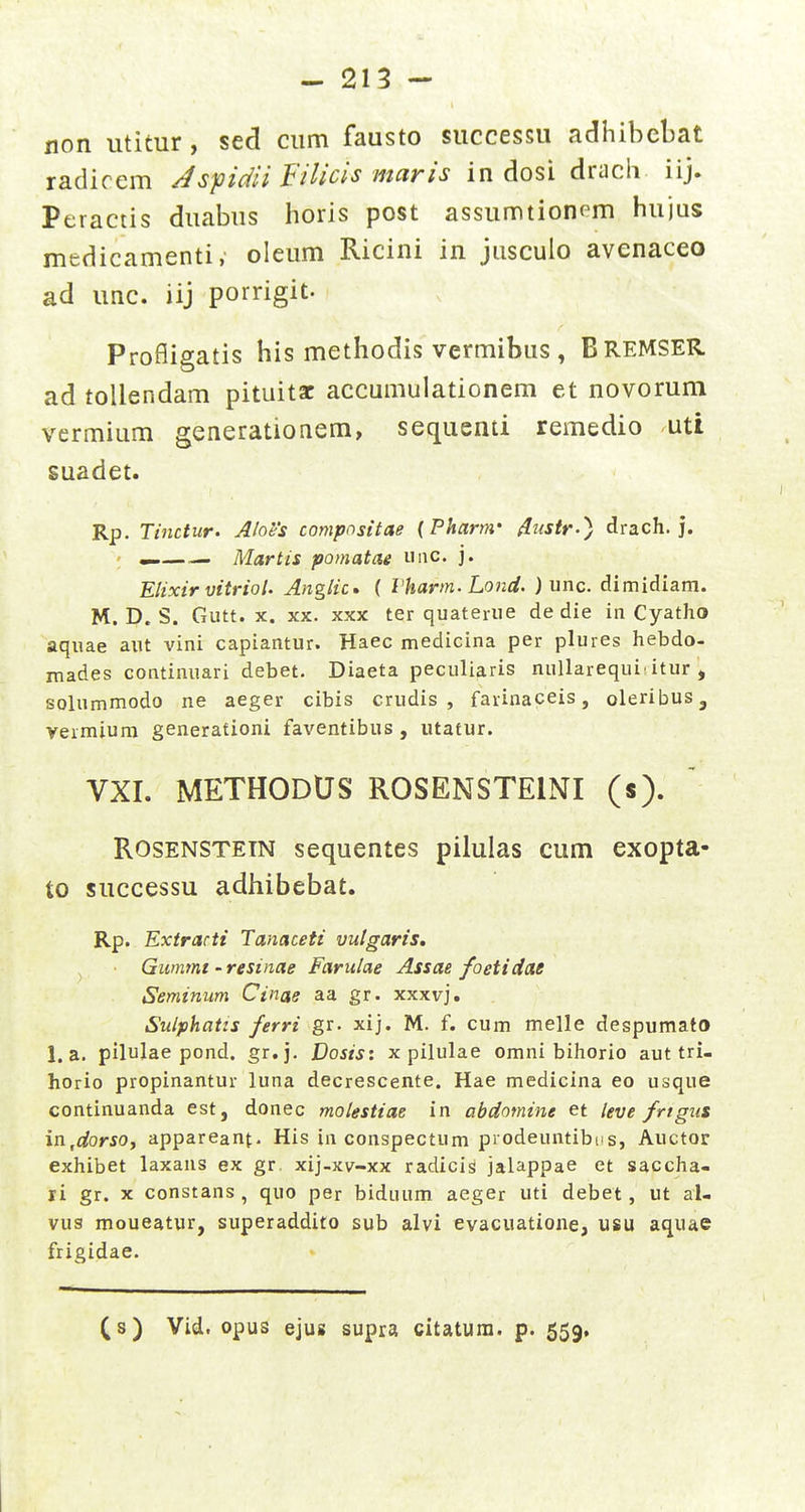 non utitur, sed cum fausto successu adhibebat radiccm Jspidii Filicis maris in dosi dracli iij. Peractis duabus horis post assumtionpm hujus medicamenti, oleum Ricini in jiisculo avenaceo ad unc. iij porrigit. Profiigatis his methodis vermibus , BreMSER. ad tollendam pituitac accumulationem et novorum vermium generationem, sequenti remedio uti suadet. Rp. Tinctur. Ahes compnsitae (Pharm- ^ustr-^ drach. j. ; Martis pomatae miC' ]• Elixir vitriol. Anglic» ( Vharm.Lond. J unc. dimidiam. M. D. S. Gutt. X. XX. XXX ter quateiue de die in Cyatho aquae aut vini capiantur. Haec medicina per plures hebdo- mades continuari debet. Diaeta peculiaris nuUarequi'itur , solummodo ne aeger cibis crudis , farinaceis, oleribuSj vermium generafioni faventibus , utafur. VXI. METHODUS ROSENSTEINI (s). RosENSTEiN sequentes piluias cum exopta- to successu adiiibebat. Rp. Extrarti Tanaceti vutgaris, ^ Gummt - resinae Farulae Assae foetidae Seminum Cinae aa gr. xxxvj. Siilphatis ferri gr. xij. M. f. cum melle despumato 1. a. pilulae pond. gr.j. Dosis: x pilulae omni bihorio aut tri- horio propinantur luna decrescente. Hae medicina eo usque continuanda est, donec molestiae in abdomine et leve frtgus in,dorsoy appareanf. His in conspectum prodeuntibiis, Auctor exhibet laxans ex gr. xij-xv-xx radici^ jalappae et saccha- li gr. x constans , quo per biduum aeger uti debet, ut al- vus moueatur, superaddito sub alvi evacuatioiie, usu aquae frigidae. (s) Vid. opus ejus supra citatum. p. 559,